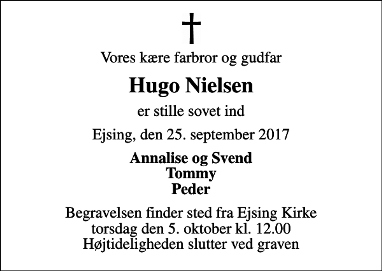 <p>Vores kære farbror og gudfar<br />Hugo Nielsen<br />er stille sovet ind<br />Ejsing, den 25. september 2017<br />Annalise og Svend Tommy Peder<br />Begravelsen finder sted fra Ejsing Kirke torsdag den 5. oktober kl. 12.00 Højtideligheden slutter ved graven</p>