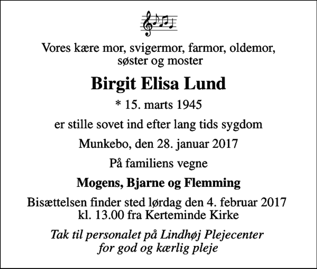 <p>Vores kære mor, svigermor, farmor, oldemor, søster og moster<br />Birgit Elisa Lund<br />* 15. marts 1945<br />er stille sovet ind efter lang tids sygdom<br />Munkebo, den 28. januar 2017<br />På familiens vegne<br />Mogens, Bjarne og Flemming<br />Bisættelsen finder sted lørdag den 4. februar 2017 kl. 13.00 fra Kerteminde Kirke<br />Tak til personalet på Lindhøj Plejecenter for god og kærlig pleje</p>
