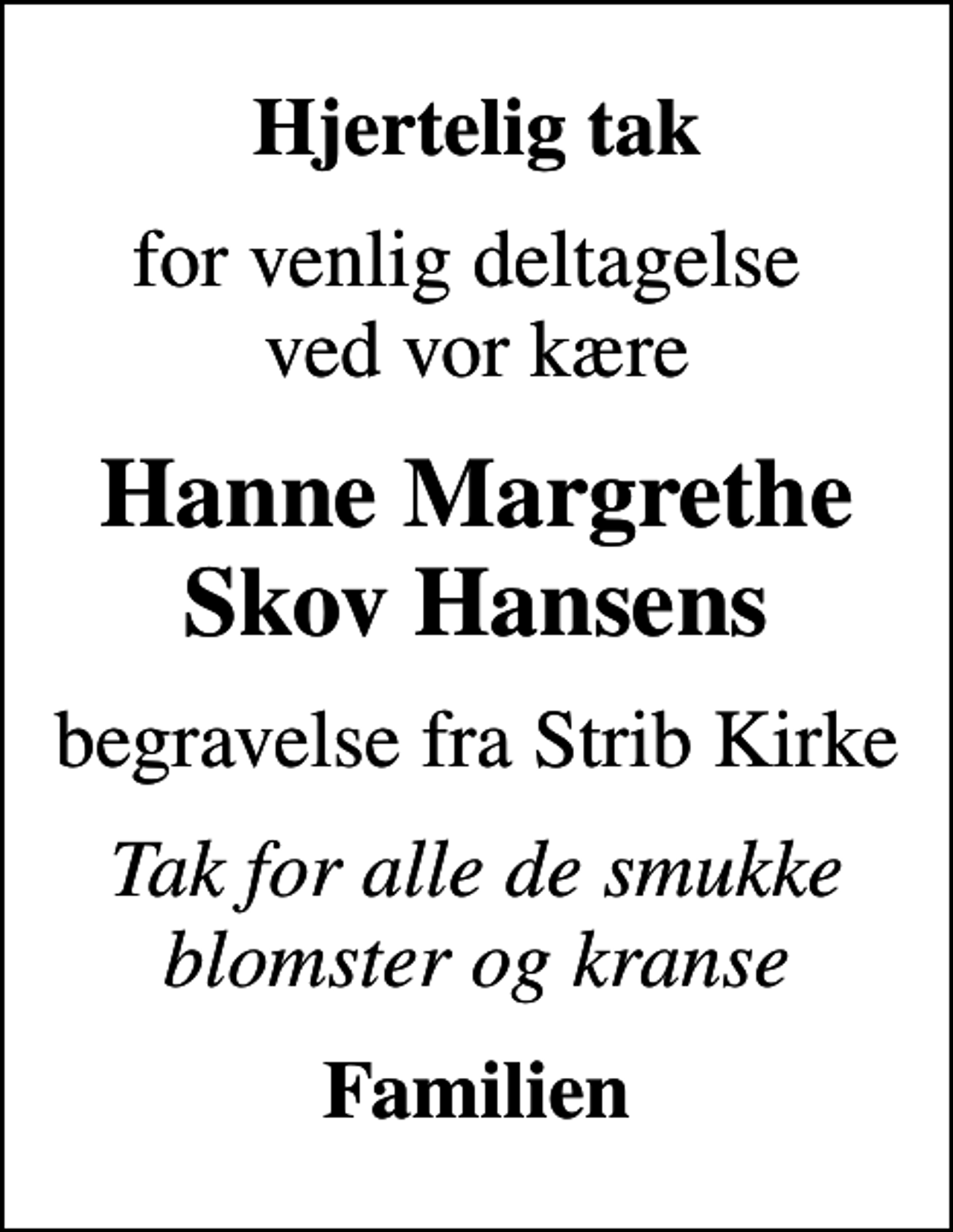 <p>Hjertelig tak<br />for venlig deltagelse ved vor kære<br />Hanne Margrethe Skov Hansens<br />begravelse fra Strib Kirke<br />Tak for alle de smukke blomster og kranse<br />Familien</p>