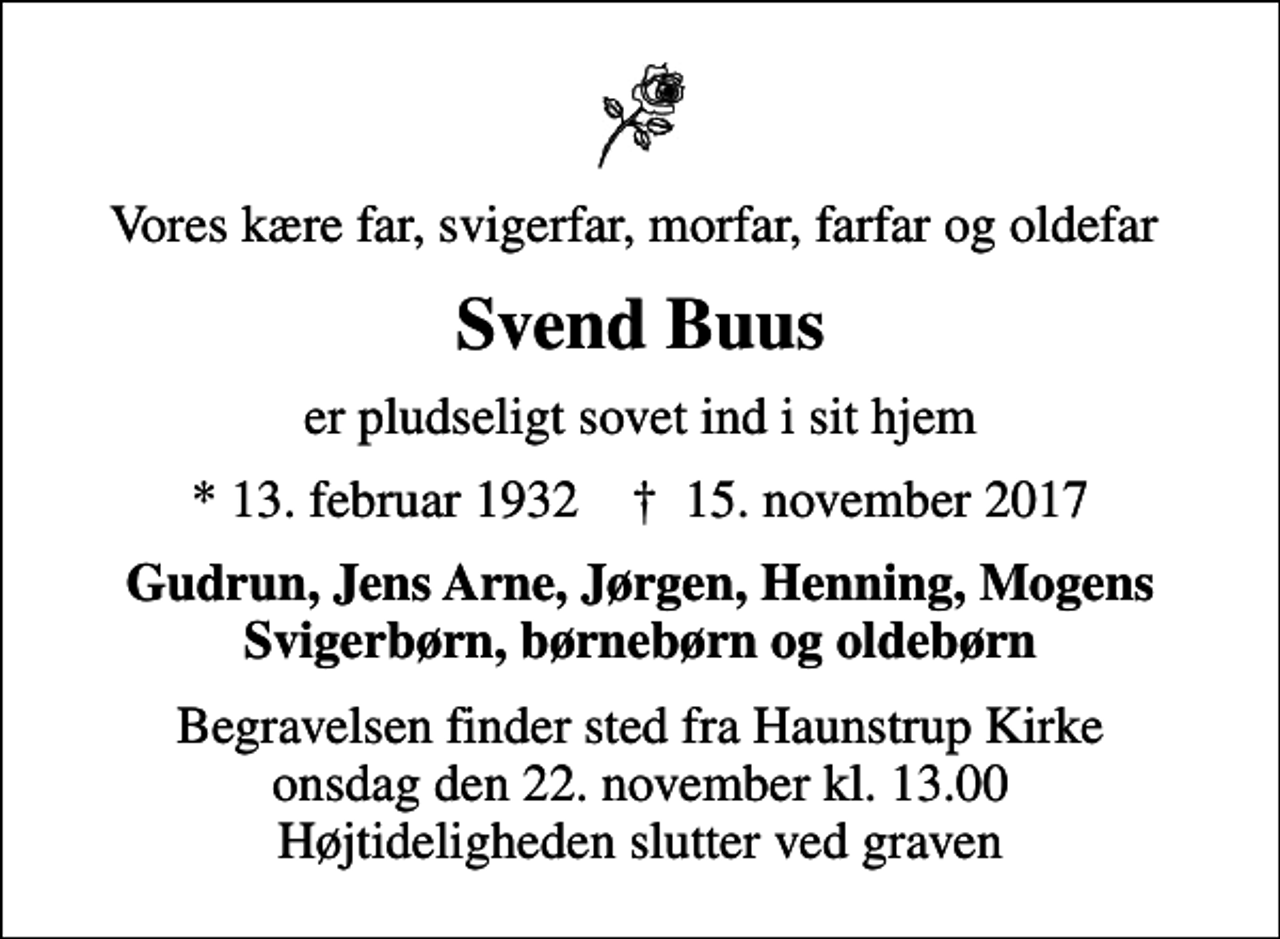 <p>Vores kære far, svigerfar, morfar, farfar og oldefar<br />Svend Buus<br />er pludseligt sovet ind i sit hjem<br />* 13. februar 1932 ✝ 15. november 2017<br />Gudrun, Jens Arne, Jørgen, Henning, Mogens Svigerbørn, børnebørn og oldebørn<br />Begravelsen finder sted fra Haunstrup Kirke onsdag den 22. november kl. 13.00 Højtideligheden slutter ved graven</p>