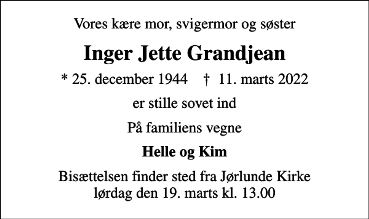 <p>Vores kære mor, svigermor og søster<br />Inger Jette Grandjean<br />* 25. december 1944 ✝ 11. marts 2022<br />er stille sovet ind<br />På familiens vegne<br />Helle og Kim<br />Bisættelsen finder sted fra Jørlunde Kirke lørdag den 19. marts kl. 13.00</p>