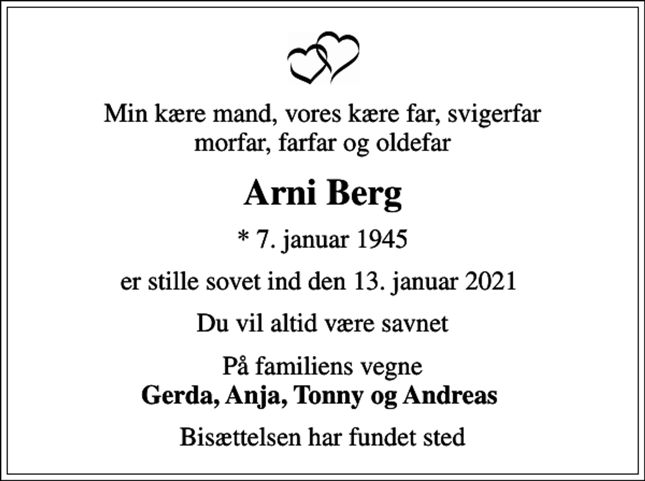 <p>Min kære mand, vores kære far, svigerfar morfar, farfar og oldefar<br />Arni Berg<br />* 7. januar 1945<br />er stille sovet ind den 13. januar 2021<br />Du vil altid være savnet<br />På familiens vegne <em>Gerda, Anja, Tonny og Andreas<br />Bisættelsen har fundet sted</em></p>