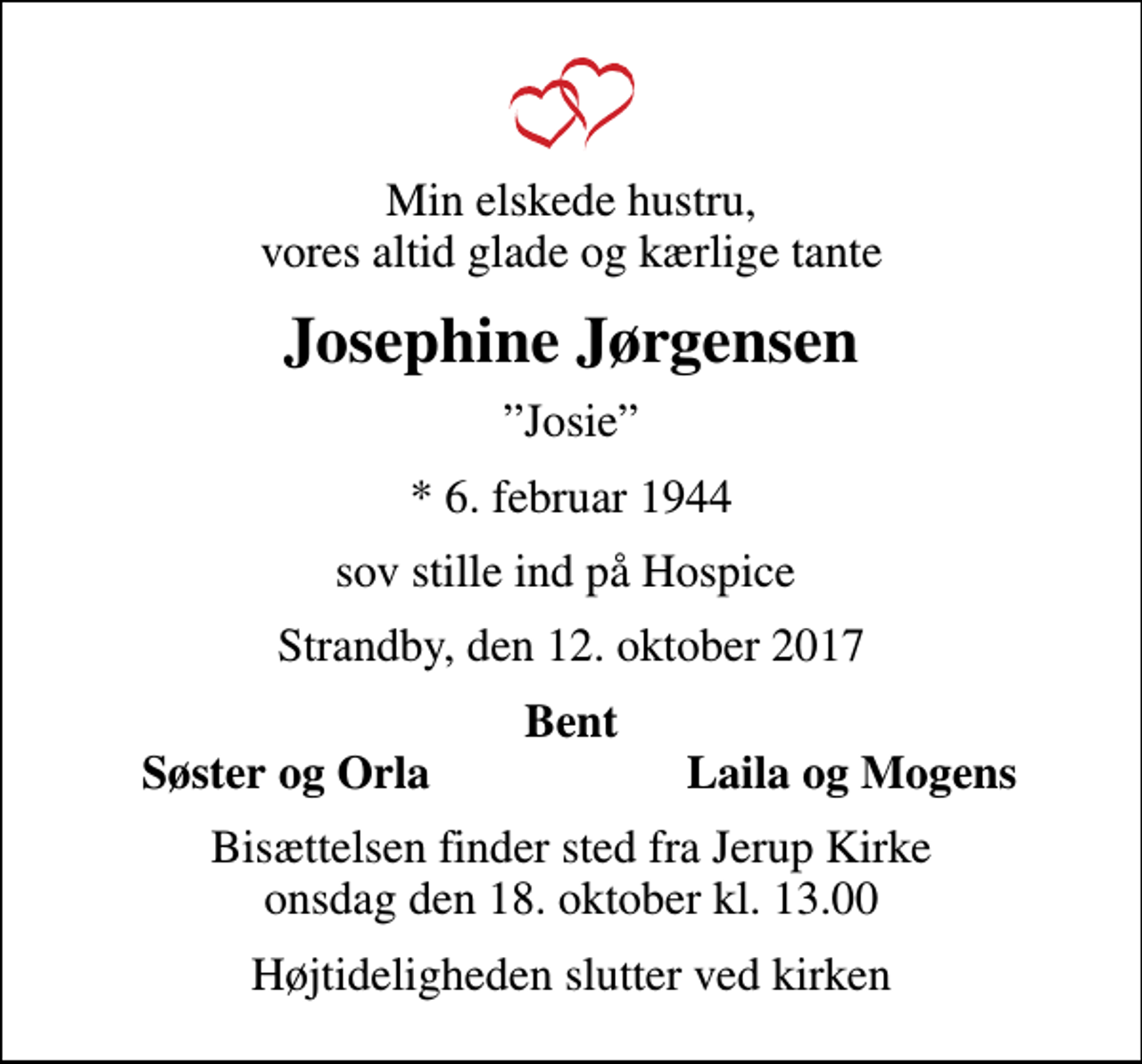 <p>Min elskede hustru, vores altid glade og kærlige tante<br />Josephine Jørgensen<br />Josie<br />* 6. februar 1944<br />sov stille ind på Hospice<br />Strandby, den 12. oktober 2017<br />Bent<br />Søster og Orla<br />Laila og Mogens<br />Bisættelsen finder sted fra Jerup Kirke onsdag den 18. oktober kl. 13.00<br />Højtideligheden slutter ved kirken</p>