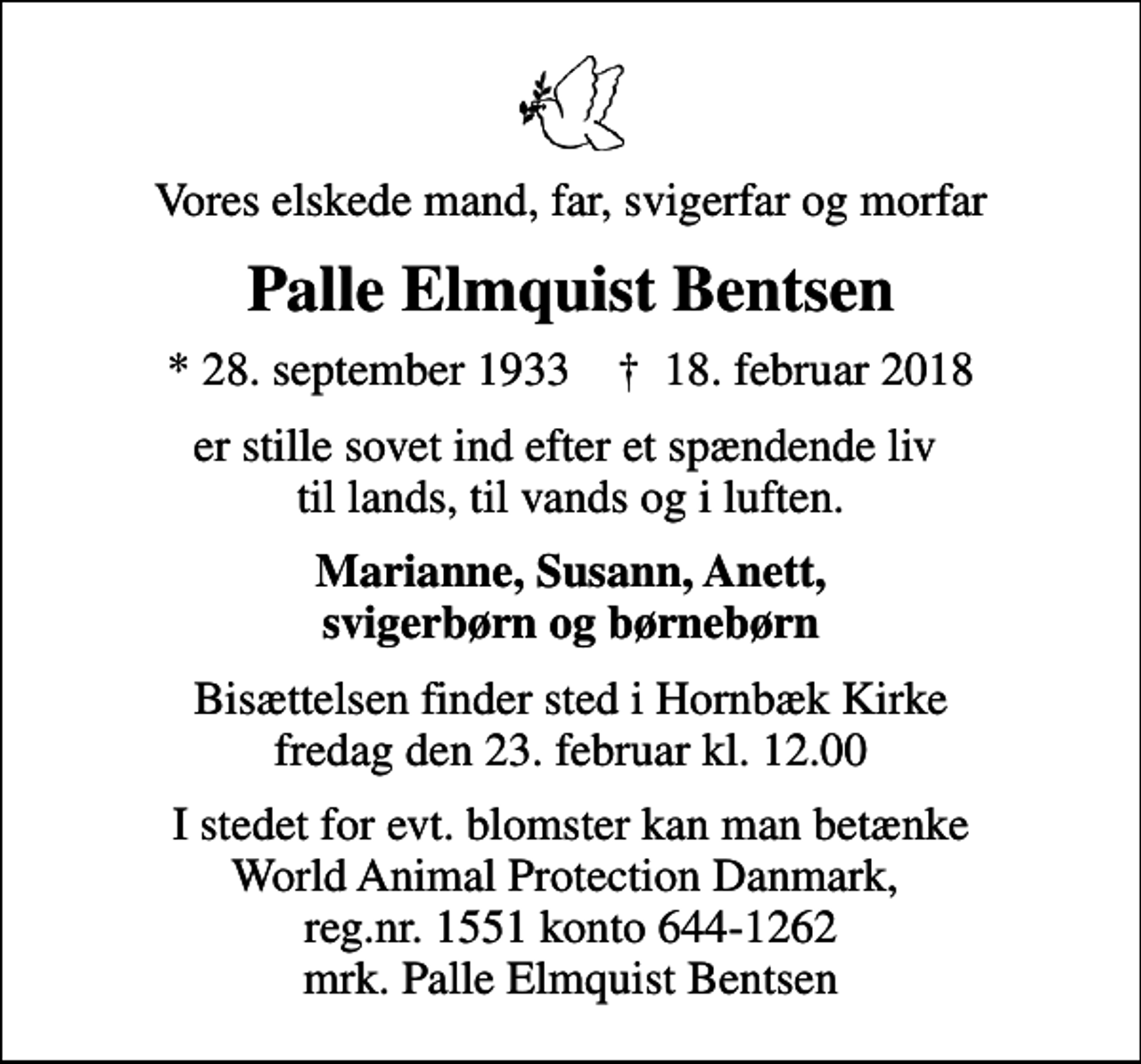 <p>Vores elskede mand, far, svigerfar og morfar<br />Palle Elmquist Bentsen<br />* 28. september 1933 ✝ 18. februar 2018<br />er stille sovet ind efter et spændende liv til lands, til vands og i luften.<br />Marianne, Susann, Anett, svigerbørn og børnebørn<br />Bisættelsen finder sted i Hornbæk Kirke fredag den 23. februar kl. 12.00<br />I stedet for evt. blomster kan man betænke World Animal Protection Danmark, reg.nr. 1551 konto 644-1262 mrk. Palle Elmquist Bentsen</p>