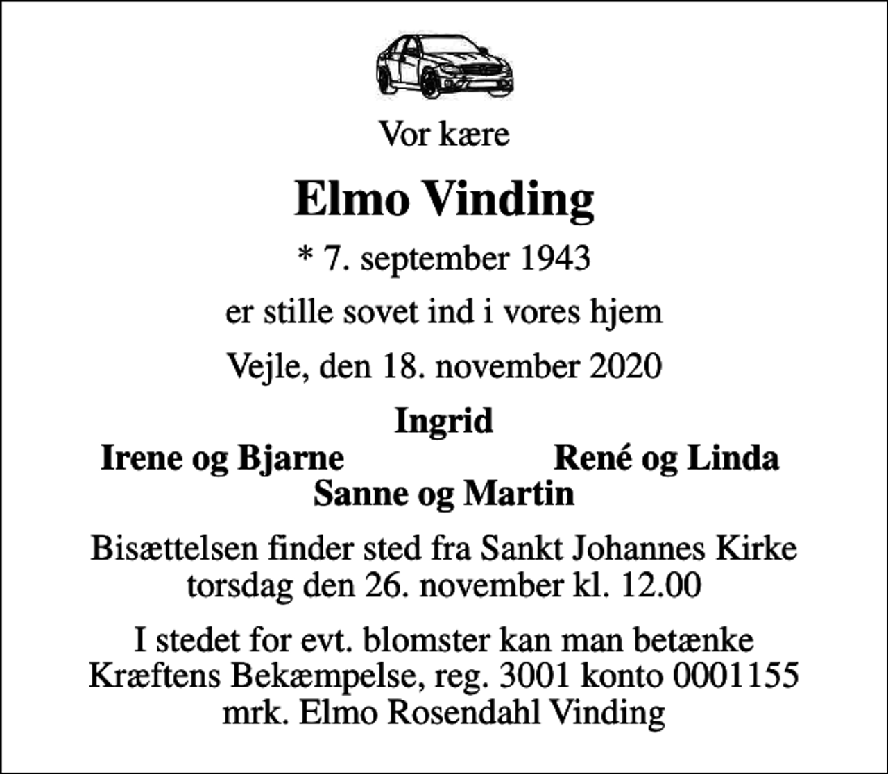 <p>Vor kære<br />Elmo Vinding<br />* 7. september 1943<br />er stille sovet ind i vores hjem<br />Vejle, den 18. november 2020<br />Ingrid<br />Irene og Bjarne<br />René og Linda<br />Bisættelsen finder sted fra Sankt Johannes Kirke torsdag den 26. november kl. 12.00<br />I stedet for evt. blomster kan man betænke<br />Kræftens Bekæmpelse reg.3001konto0001155mrk. Elmo Rosendahl<br />Vinding</p>