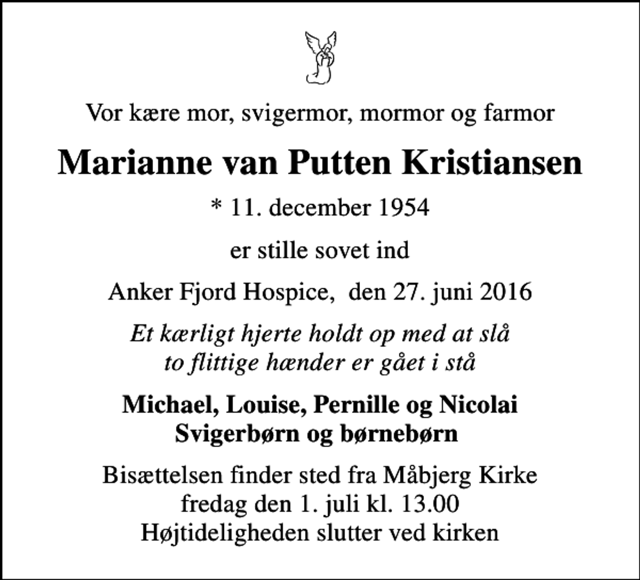 <p>Vor kære mor, svigermor, mormor og farmor<br />Marianne van Putten Kristiansen<br />* 11. december 1954<br />er stille sovet ind<br />Anker Fjord Hospice, den 27. juni 2016<br />Et kærligt hjerte holdt op med at slå to flittige hænder er gået i stå<br />Michael, Louise, Pernille og Nicolai Svigerbørn og børnebørn<br />Bisættelsen finder sted fra Måbjerg Kirke fredag den 1. juli kl. 13.00 Højtideligheden slutter ved kirken</p>