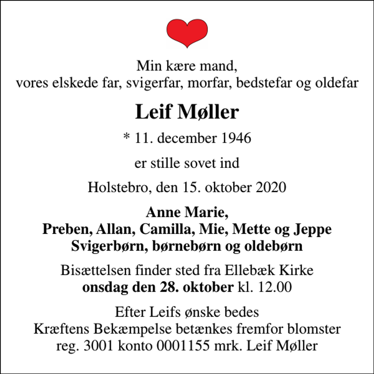 <p>Min kære mand, vores elskede far, svigerfar, morfar, bedstefar og oldefar<br />Leif Møller<br />* 11. december 1946<br />er stille sovet ind<br />Holstebro, den 15. oktober 2020<br />Anne Marie, Preben, Allan, Camilla, Mie, Mette og Jeppe Svigerbørn, børnebørn og oldebørn<br />Bisættelsen finder sted fra Ellebæk Kirke onsdag den 28. oktober kl. 12.00<br />Bisættelsen finder sted fra Ellebæk Kirke <em>onsdag den 28. oktober</em> kl. 12.00<br />I stedet for evt. blomster kan man betænke<br />Kræftens Bekæmpelse reg.3001konto0001155mrk. Leif<br />Møller<br />Efter Leifs ønske bedes Kræftens Bekæmpelse betænkes fremfor blomster reg. 3001 konto 0001155 mrk. Leif Møller</p>