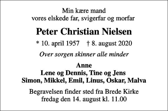 <p>Min kære mand vores elskede far, svigerfar og morfar<br />Peter Christian Nielsen<br />* 10. april 1957 ✝ 8. august 2020<br />Over sorgen skinner alle minder<br />Anne Lene og Dennis, Tine og Jens Simon, Mikkel, Emil, Linus, Oskar, Malva<br />Begravelsen finder sted fra Brede Kirke fredag den 14. august kl. 11.00</p>