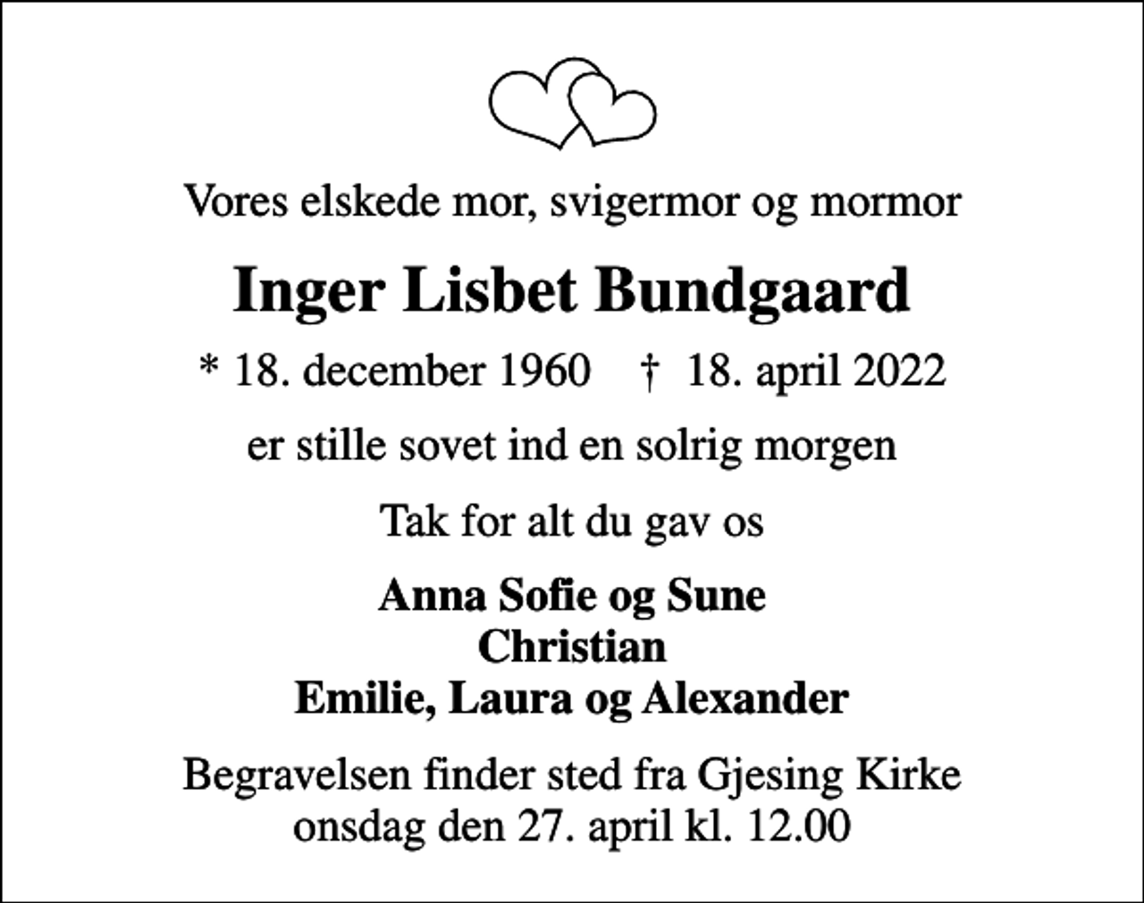 <p>Vores elskede mor, svigermor og mormor<br />Inger Lisbet Bundgaard<br />* 18. december 1960 ✝ 18. april 2022<br />er stille sovet ind en solrig morgen<br />Tak for alt du gav os<br />Anna Sofie og Sune Christian Emilie, Laura og Alexander<br />Begravelsen finder sted fra Gjesing Kirke onsdag den 27. april kl. 12.00</p>