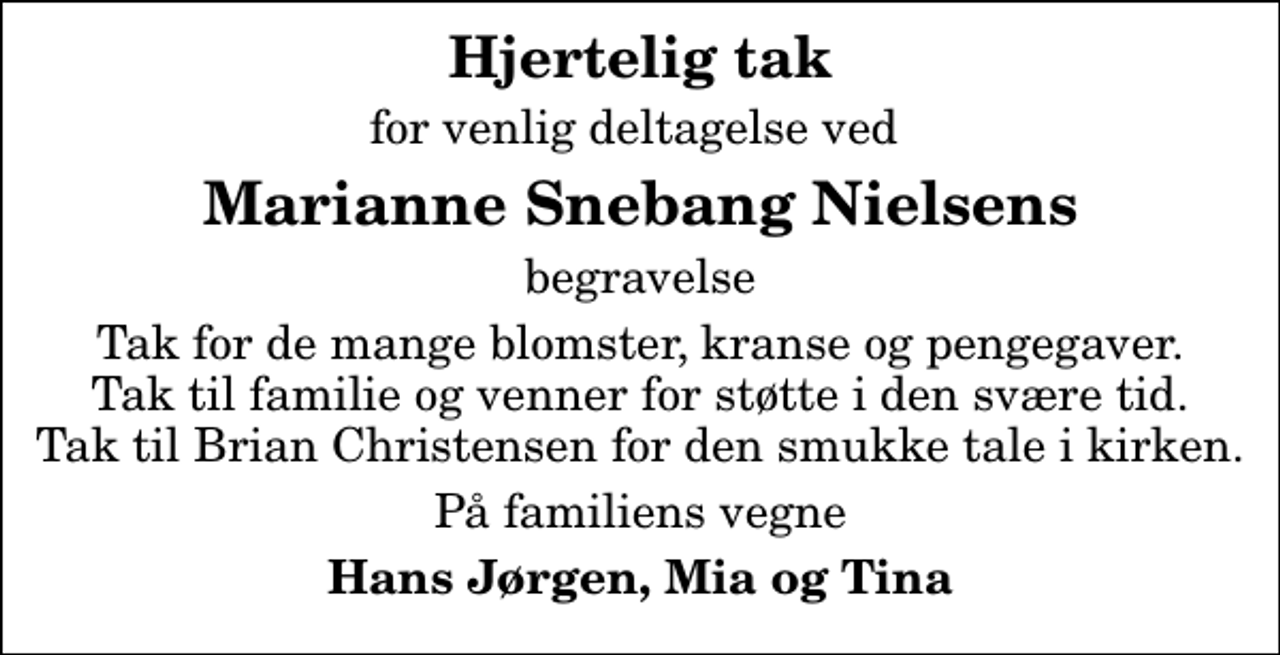 <p>Hjertelig tak<br />for venlig deltagelse ved<br />Marianne Snebang Nielsens<br />begravelse<br />Tak for de mange blomster, kranse og pengegaver. Tak til familie og venner for støtte i den svære tid. Tak til Brian Christensen for den smukke tale i kirken.<br />På familiens vegne<br />Hans Jørgen, Mia og Tina</p>