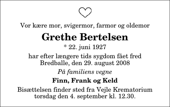 <p>Vor kære mor, svigermor, farmor og oldemor<br />Grethe Bertelsen<br />* 22. juni 1927<br />har efter længere tids sygdom fået fred Bredballe, den 29. august 2008<br />På familiens vegne<br />Finn, Frank og Keld<br />Bisættelsen finder sted fra Skovkapellet torsdag den 4. september kl. 12.30</p>