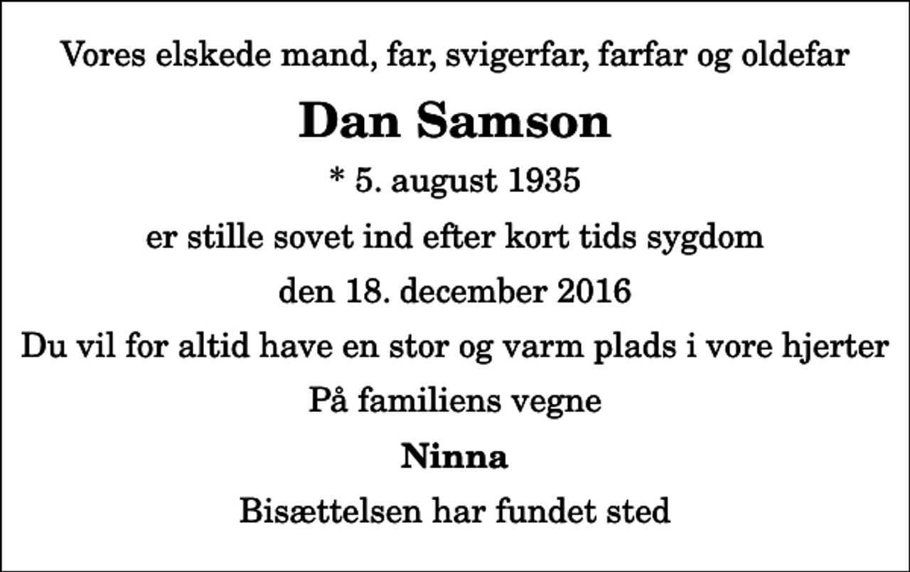 <p>Vores elskede mand, far, svigerfar, farfar og oldefar<br />Dan Samson<br />* 5. august 1935<br />er stille sovet ind efter kort tids sygdom<br />den 18. december 2016<br />Du vil for altid have en stor og varm plads i vore hjerter<br />På familiens vegne<br />Ninna<br />Bisættelsen har fundet sted</p>