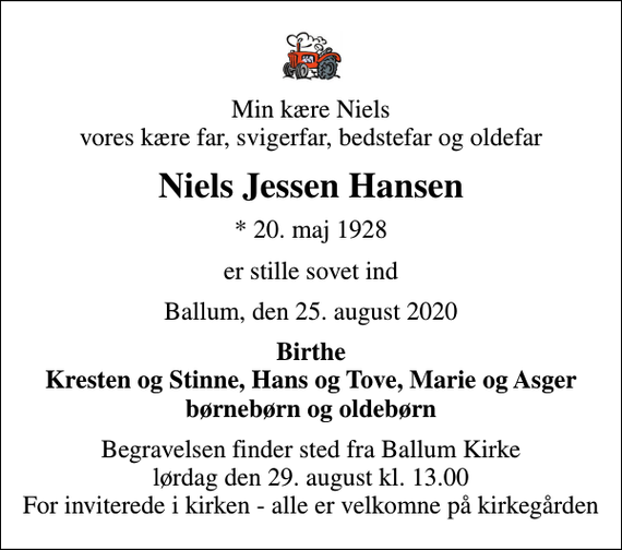 <p>Min kære Niels vores kære far, svigerfar, bedstefar og oldefar<br />Niels Jessen Hansen<br />* 20. maj 1928<br />er stille sovet ind<br />Ballum, den 25. august 2020<br />Birthe Kresten og Stinne, Hans og Tove, Marie og Asger børnebørn og oldebørn<br />Begravelsen finder sted fra Ballum Kirke lørdag den 29. august kl. 13.00 For inviterede i kirken - alle er velkomne på kirkegården</p>