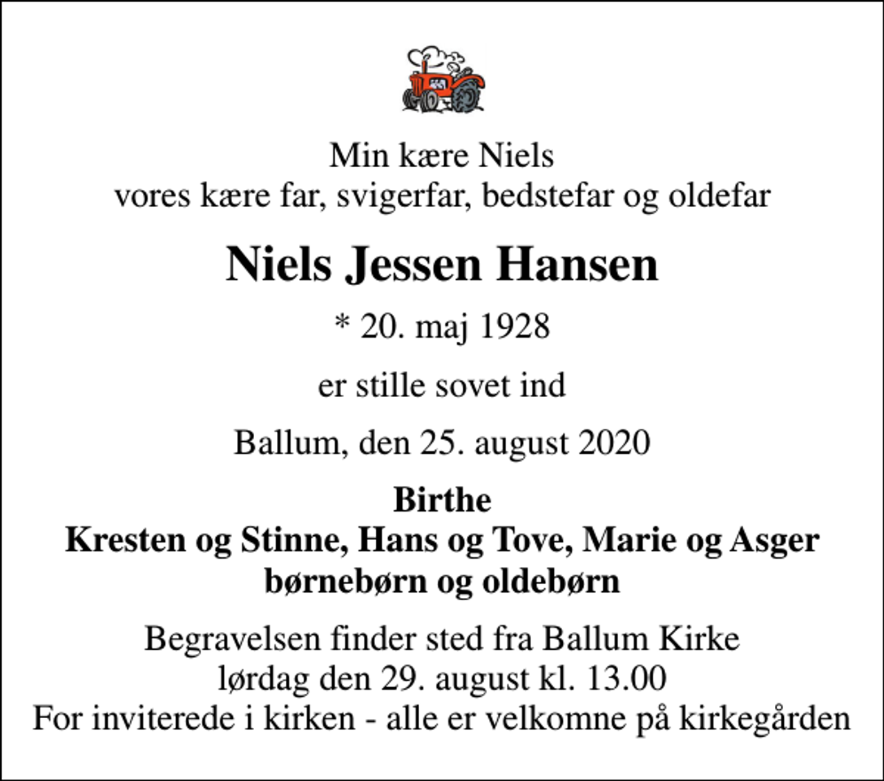 <p>Min kære Niels vores kære far, svigerfar, bedstefar og oldefar<br />Niels Jessen Hansen<br />* 20. maj 1928<br />er stille sovet ind<br />Ballum, den 25. august 2020<br />Birthe Kresten og Stinne, Hans og Tove, Marie og Asger børnebørn og oldebørn<br />Begravelsen finder sted fra Ballum Kirke lørdag den 29. august kl. 13.00 For inviterede i kirken - alle er velkomne på kirkegården</p>