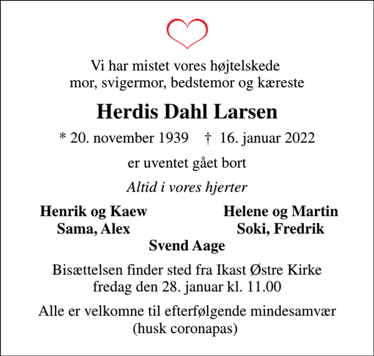 <p>Vi har mistet vores højtelskede mor, svigermor, bedstemor og kæreste<br />Herdis Dahl Larsen<br />* 20. november 1939 ✝ 16. januar 2022<br />er uventet gået bort<br />Altid i vores hjerter<br />Henrik og Kaew<br />Helene og Martin<br />Sama, Alex<br />Soki, Fredrik<br />Bisættelsen finder sted fra Ikast Østre Kirke fredag den 28. januar kl. 11.00<br />Alle er velkomne til efterfølgende mindesamvær (husk coronapas)</p>
