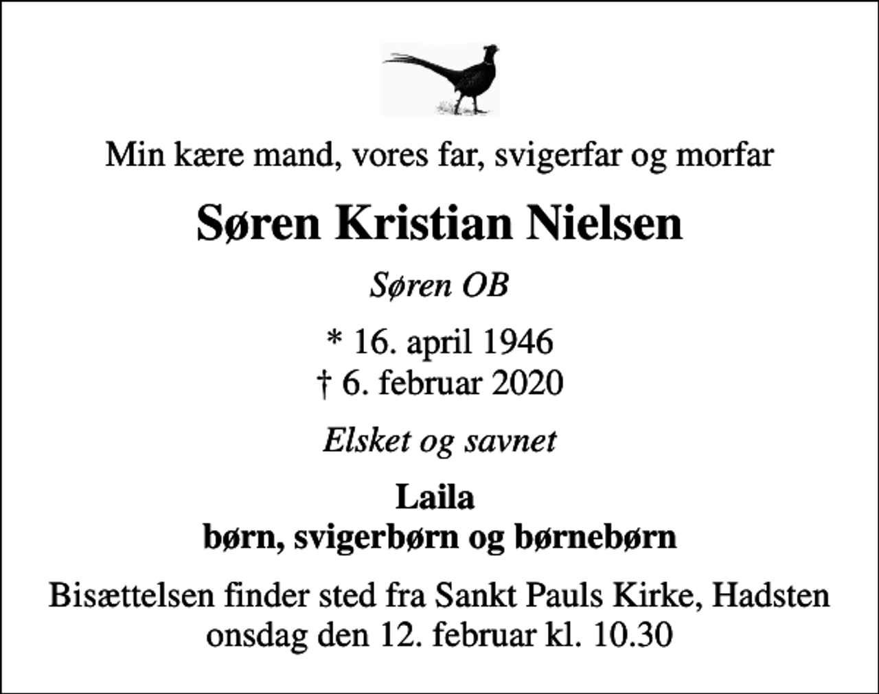 <p>Min kære mand, vores far, svigerfar og morfar<br />Søren Kristian Nielsen<br />Søren OB<br />* 16. april 1946<br />✝ 6. februar 2020<br />Elsket og savnet<br />Laila børn, svigerbørn og børnebørn<br />Bisættelsen finder sted fra Sankt Pauls Kirke, Hadsten onsdag den 12. februar kl. 10.30</p>