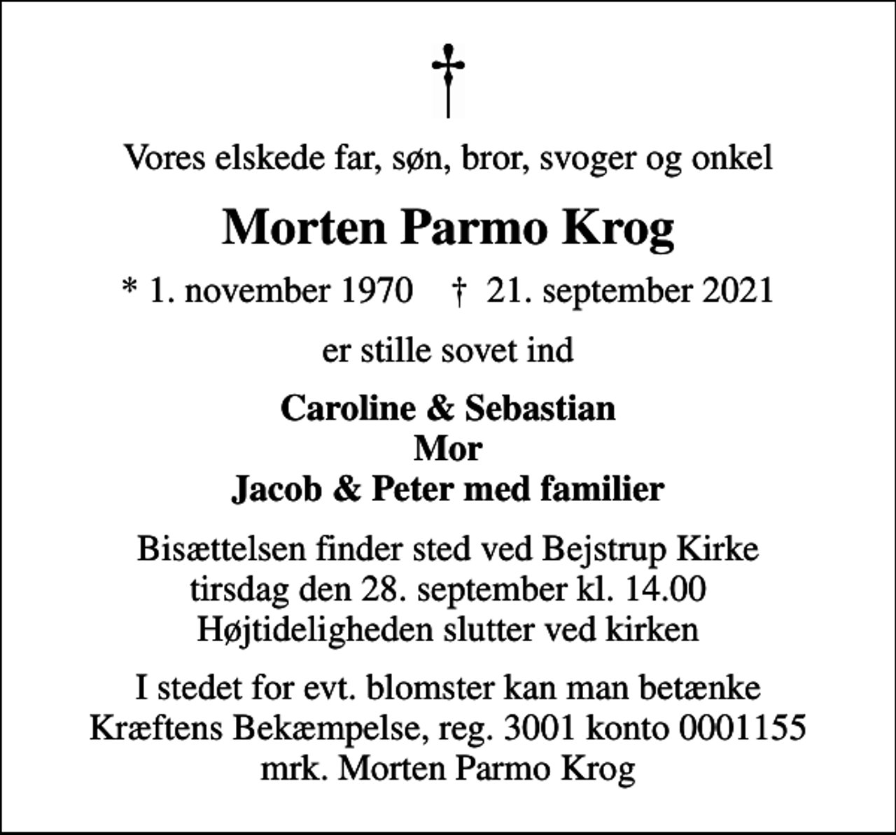 <p>Vores elskede far, søn, bror, svoger og onkel<br />Morten Parmo Krog<br />* 1. november 1970 ✝ 21. september 2021<br />er stille sovet ind<br />Caroline &amp; Sebastian Mor Jacob &amp; Peter med familier<br />Bisættelsen finder sted ved Bejstrup Kirke tirsdag den 28. september kl. 14.00 Højtideligheden slutter ved kirken<br />I stedet for evt. blomster kan man betænke<br />Kræftens Bekæmpelse reg.3001konto0001155mrk. Morten Parmo<br />Krog</p>