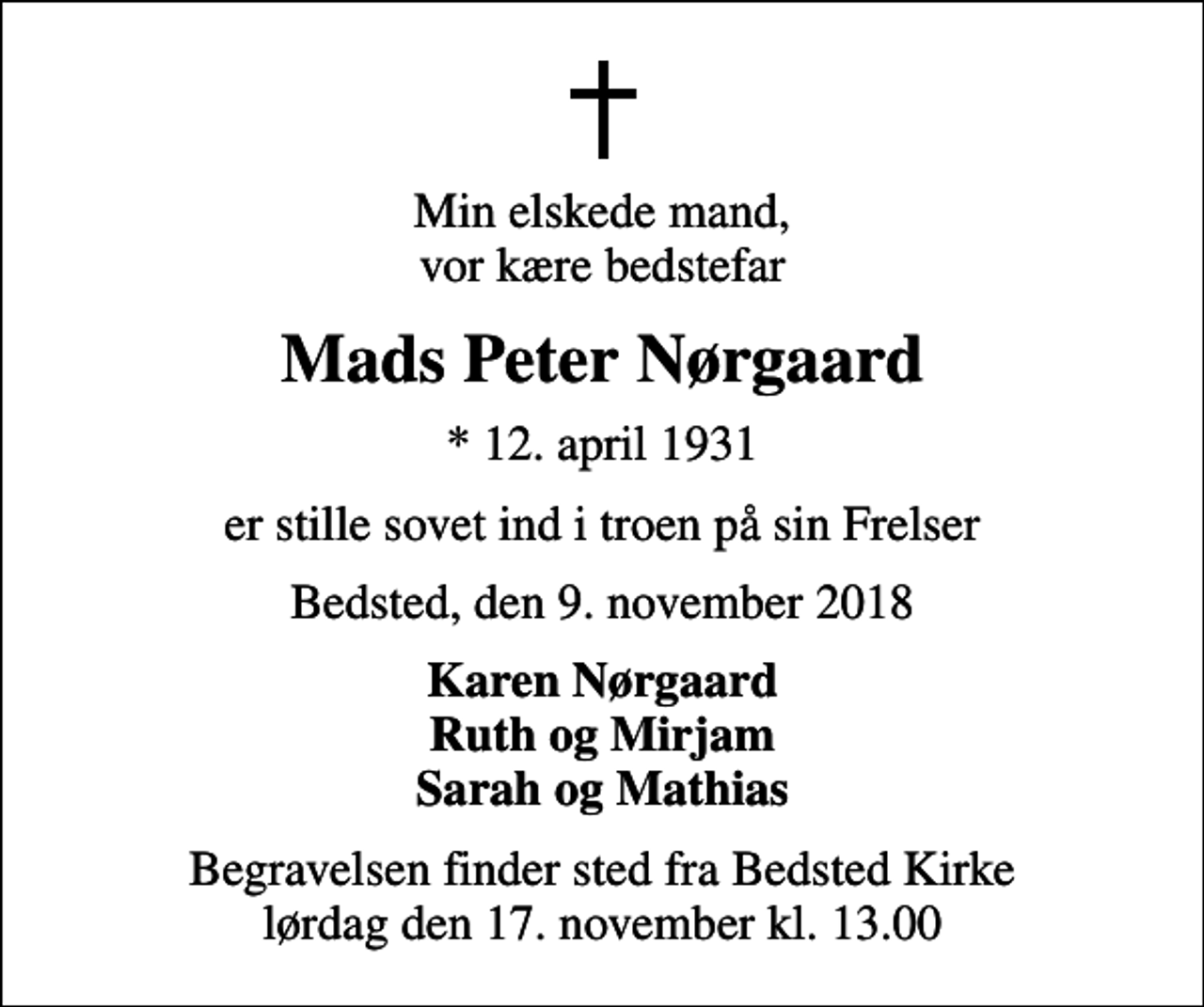 <p>Min elskede mand, vor kære bedstefar<br />Mads Peter Nørgaard<br />* 12. april 1931<br />er stille sovet ind i troen på sin Frelser<br />Bedsted, den 9. november 2018<br />Karen Nørgaard Ruth og Mirjam Sarah og Mathias<br />Begravelsen finder sted fra Bedsted Kirke lørdag den 17. november kl. 13.00</p>