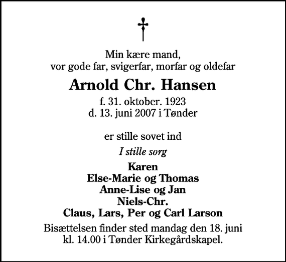 <p>Min kære mand, vor gode far, svigerfar, morfar og oldefar<br />Arnold Chr. Hansen<br />f. 31. oktober. 1923 d. 13. juni 2007 i Tønder er stille sovet ind<br />I stille sorg<br />Karen Else-Marie og Thomas Anne-Lise og Jan Niels-Chr. Claus, Lars, Per og Carl Larson<br />Bisættelsen finder sted mandag den 18. juni kl. 14.00 i Tønder Kirkegårdskapel</p>