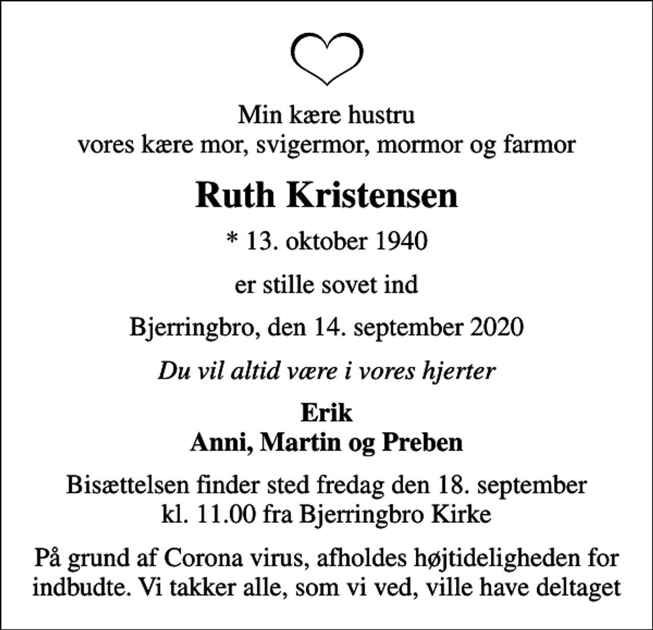 <p>Min kære hustru vores kære mor, svigermor, mormor og farmor<br />Ruth Kristensen<br />* 13. oktober 1940<br />er stille sovet ind<br />Bjerringbro, den 14. september 2020<br />Du vil altid være i vores hjerter<br />Erik Anni, Martin og Preben<br />Bisættelsen finder sted fredag den 18. september kl. 11.00 fra Bjerringbro Kirke<br />På grund af Corona virus, afholdes højtideligheden for indbudte. Vi takker alle, som vi ved, ville have deltaget</p>