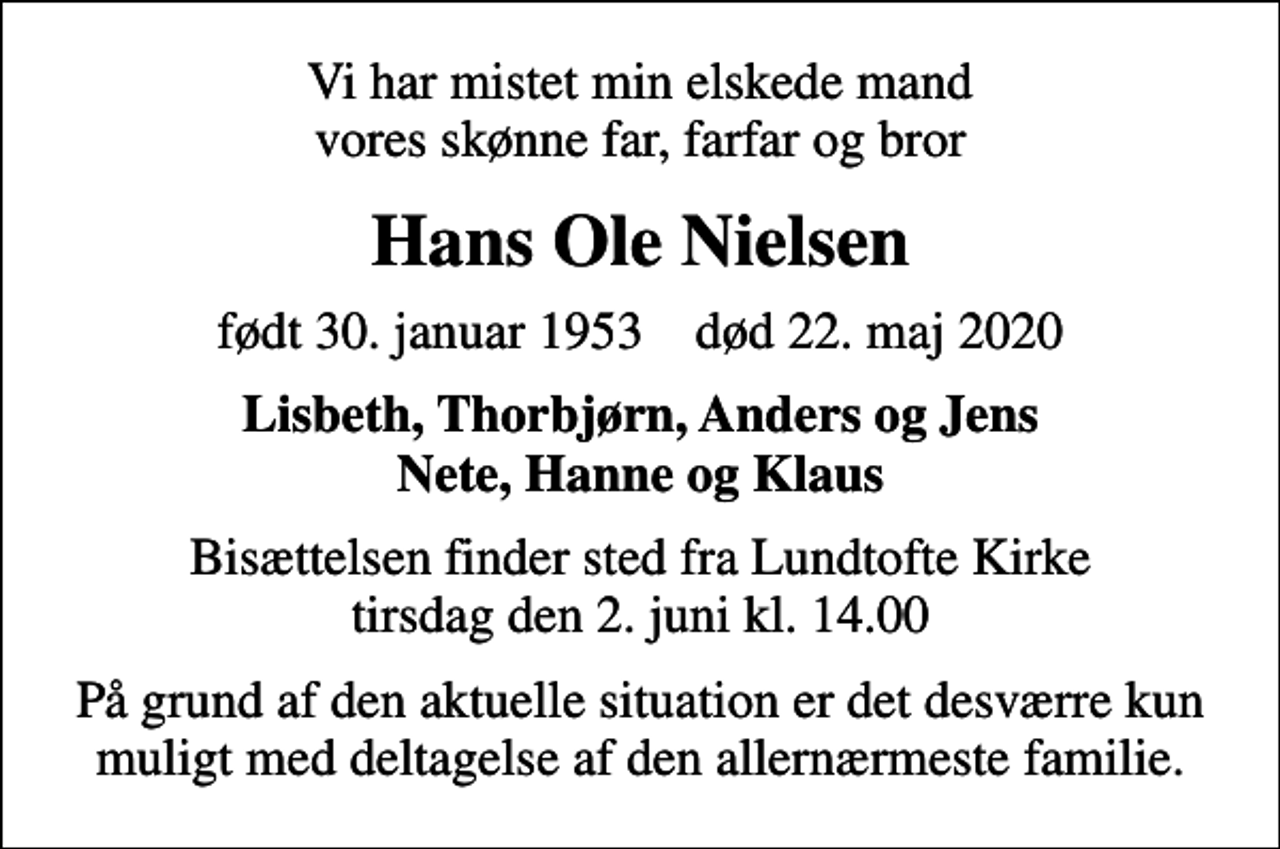 <p>Vi har mistet min elskede mand vores skønne far, farfar og bror<br />Hans Ole Nielsen<br />født 30. januar 1953 død 22. maj 2020<br />Lisbeth, Thorbjørn, Anders og Jens Nete, Hanne og Klaus<br />Bisættelsen finder sted fra Lundtofte Kirke tirsdag den 2. juni kl. 14.00<br />På grund af den aktuelle situation er det desværre kun muligt med deltagelse af den allernærmeste familie.</p>
