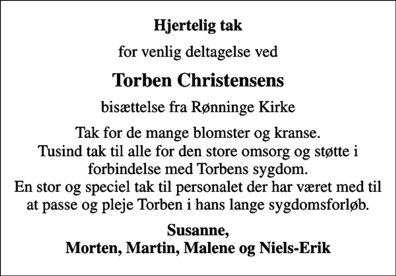 <p>Hjertelig tak<br />for venlig deltagelse ved<br />Torben Christensens<br />bisættelse fra Rønninge Kirke<br />Tak for de mange blomster og kranse. Tusind tak til alle for den store omsorg og støtte i forbindelse med Torbens sygdom. En stor og speciel tak til personalet der har været med til at passe og pleje Torben i hans lange sygdomsforløb.<br />Susanne, Morten, Martin, Malene og Niels-Erik</p>