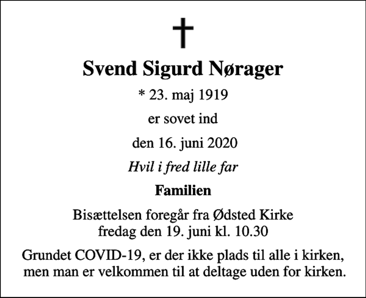 <p>Svend Sigurd Nørager<br />* 23. maj 1919<br />er sovet ind<br />den 16. juni 2020<br />Hvil i fred lille far<br />Familien<br />Bisættelsen foregår fra Ødsted Kirke fredag den 19. juni kl. 10.30<br />Grundet COVID-19, er der ikke plads til alle i kirken, men man er velkommen til at deltage uden for kirken.</p>