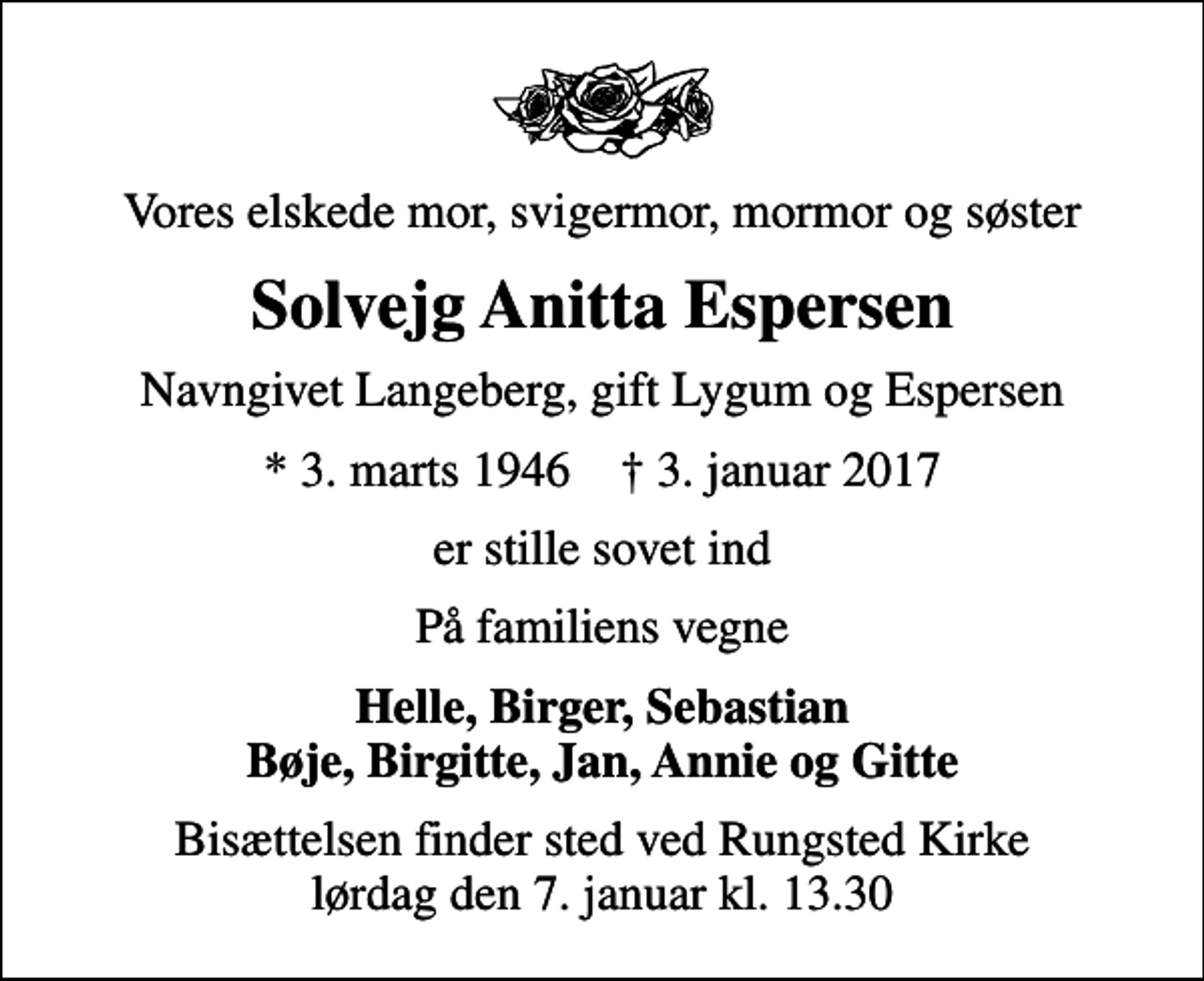 <p>Vores elskede mor, svigermor, mormor og søster<br />Solvejg Anitta Espersen<br />Navngivet Langeberg, gift Lygum og Espersen<br />* 3. marts 1946 ✝ 3. januar 2017<br />er stille sovet ind<br />På familiens vegne<br />Helle, Birger, Sebastian Bøje, Birgitte, Jan, Annie og Gitte<br />Bisættelsen finder sted ved Rungsted Kirke lørdag den 7. januar kl. 13.30</p>