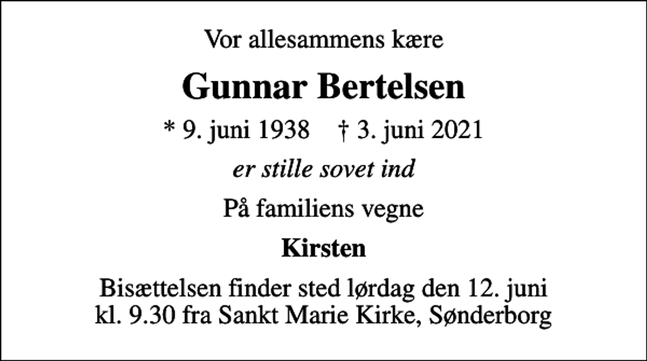 <p>Vor allesammens kære<br />Gunnar Bertelsen<br />* 9. juni 1938 ✝ 3. juni 2021<br />er stille sovet ind<br />På familiens vegne<br />Kirsten<br />Bisættelsen finder sted lørdag den 12. juni kl. 9.30 fra Sankt Marie Kirke, Sønderborg</p>