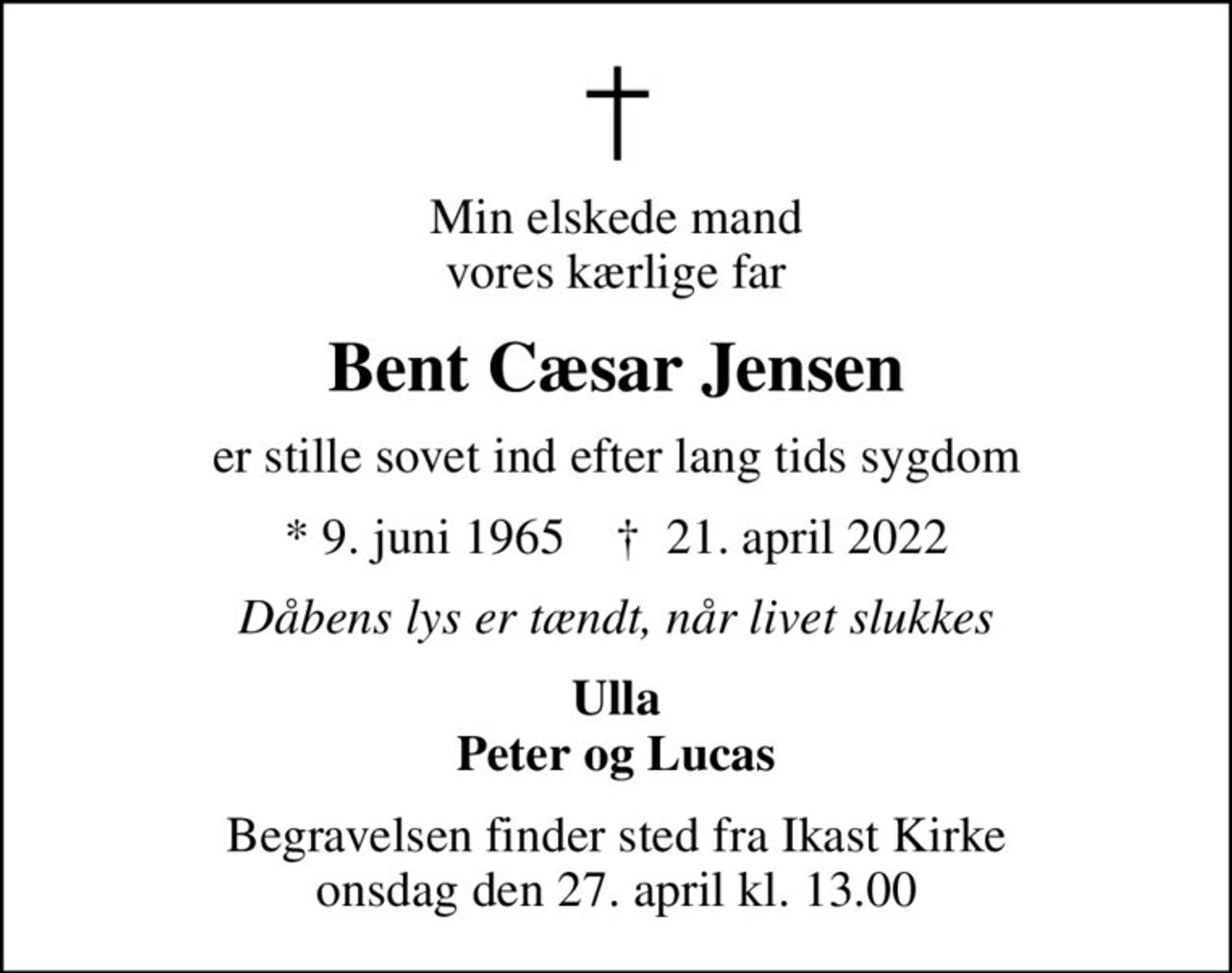 Min elskede mand vores kærlige far
Bent Cæsar Jensen
er stille sovet ind efter lang tids sygdom
* 9. juni 1965    ✝ 21. april 2022
Dåbens lys er tændt, når livet slukkes
Ulla Peter og Lucas
Begravelsen finder sted fra Ikast Kirke  onsdag den 27. april kl. 13.00