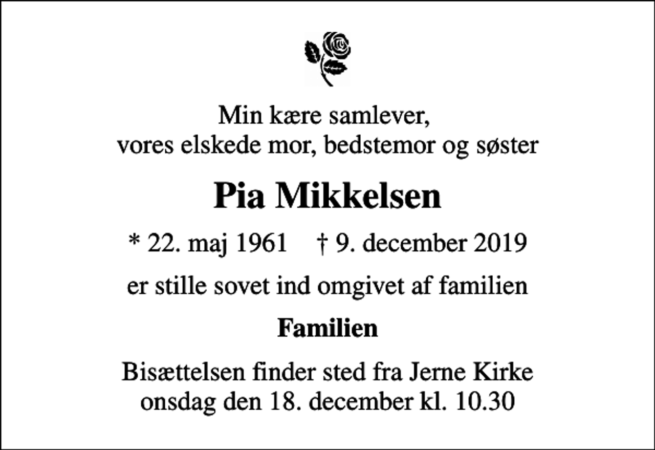 <p>Min kære samlever, vores elskede mor, bedstemor og søster<br />Pia Mikkelsen<br />* 22. maj 1961 ✝ 9. december 2019<br />er stille sovet ind omgivet af familien<br />Familien<br />Bisættelsen finder sted fra Jerne Kirke onsdag den 18. december kl. 10.30</p>