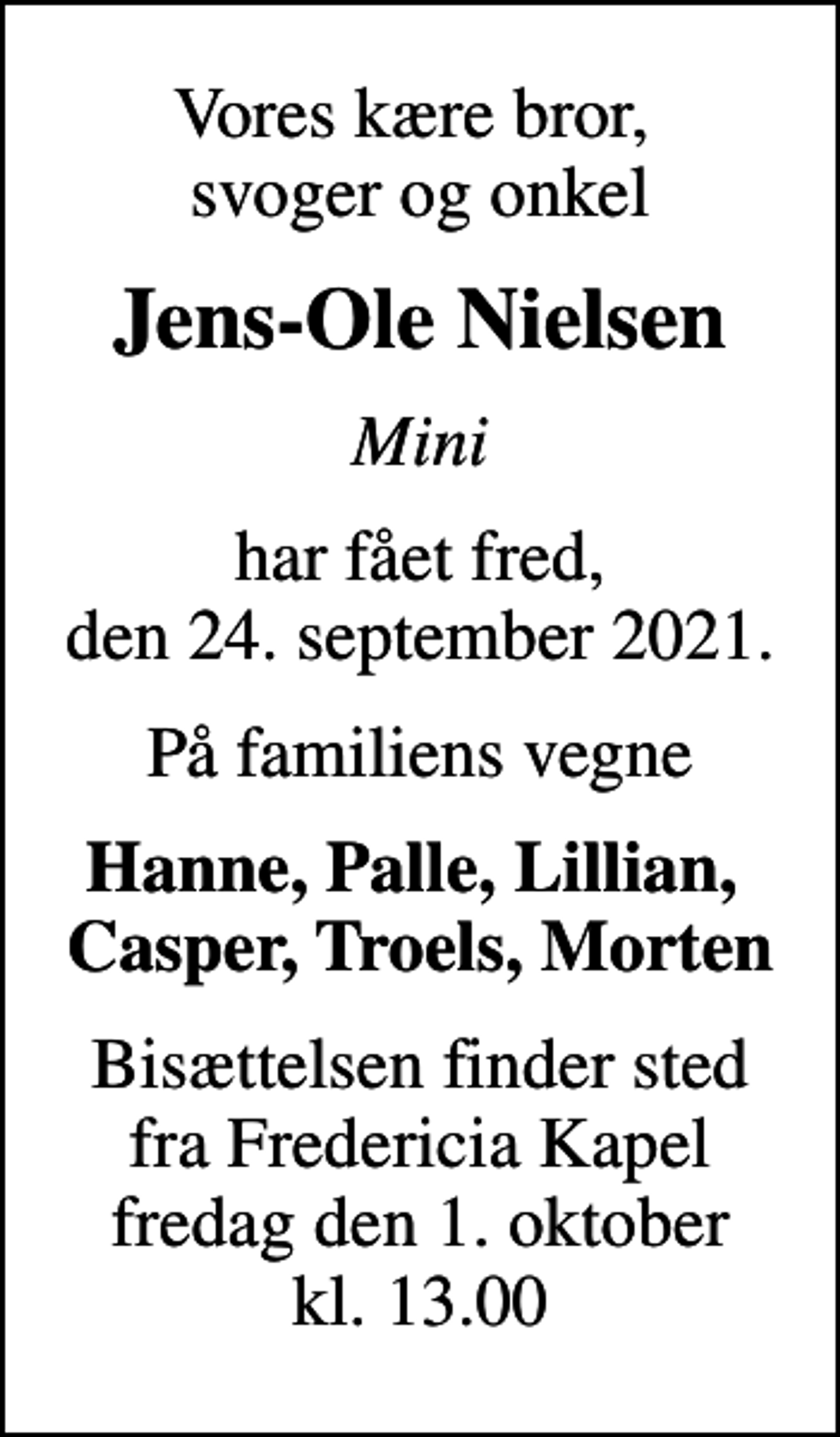 <p>Vores kære bror, svoger og onkel<br />Jens-Ole Nielsen<br />Mini<br />har fået fred, den 24. september 2021.<br />På familiens vegne<br />Hanne, Palle, Lillian, Casper, Troels, Morten<br />Bisættelsen finder sted fra Fredericia Kapel fredag den 1. oktober kl. 13.00</p>