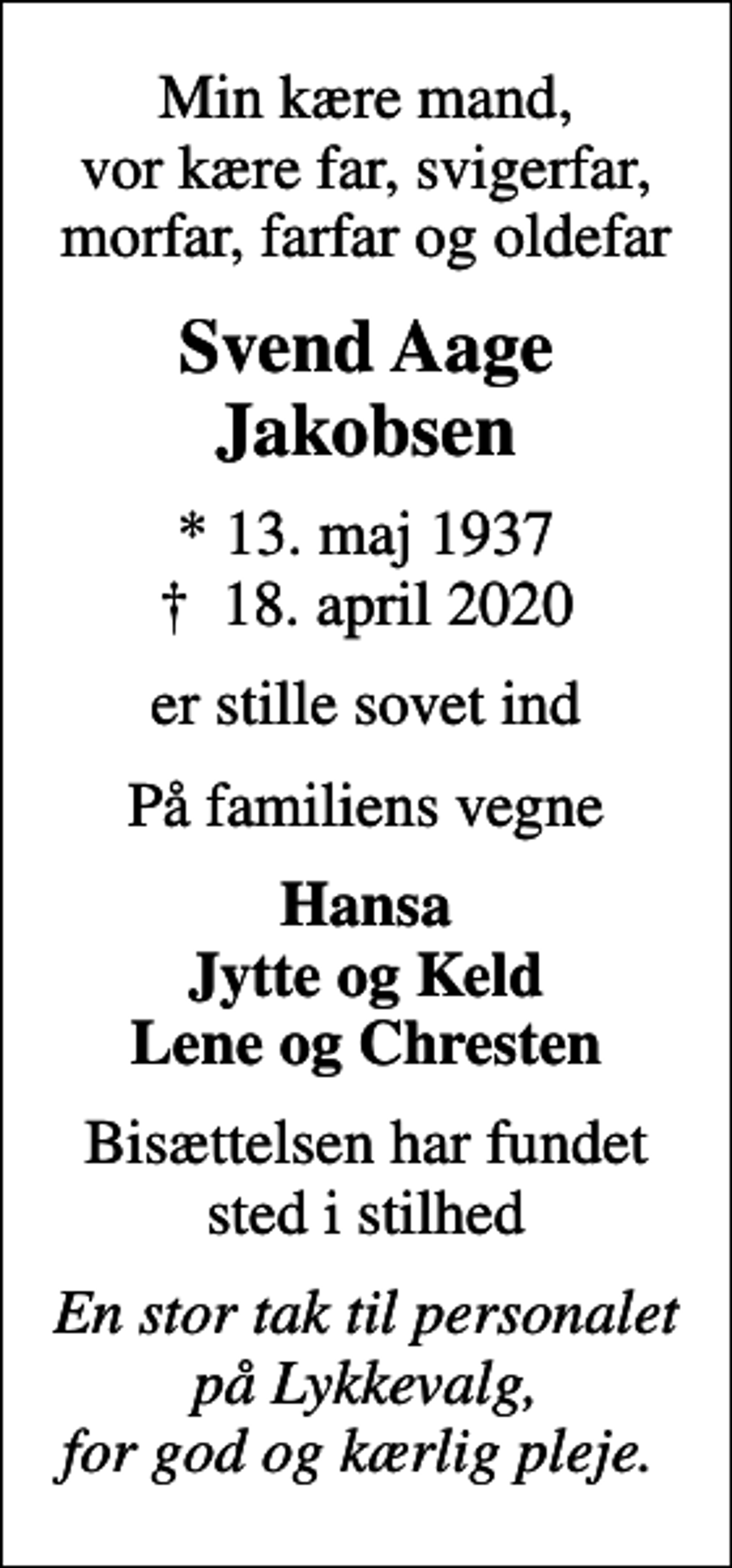 <p>Min kære mand, vor kære far, svigerfar, morfar, farfar og oldefar<br />Svend Aage Jakobsen<br />* 13. maj 1937<br />✝ 18. april 2020<br />er stille sovet ind<br />På familiens vegne<br />Hansa Jytte og Keld Lene og Chresten<br />Bisættelsen har fundet sted i stilhed<br />En stor tak til personalet på Lykkevalg, for god og kærlig pleje.</p>