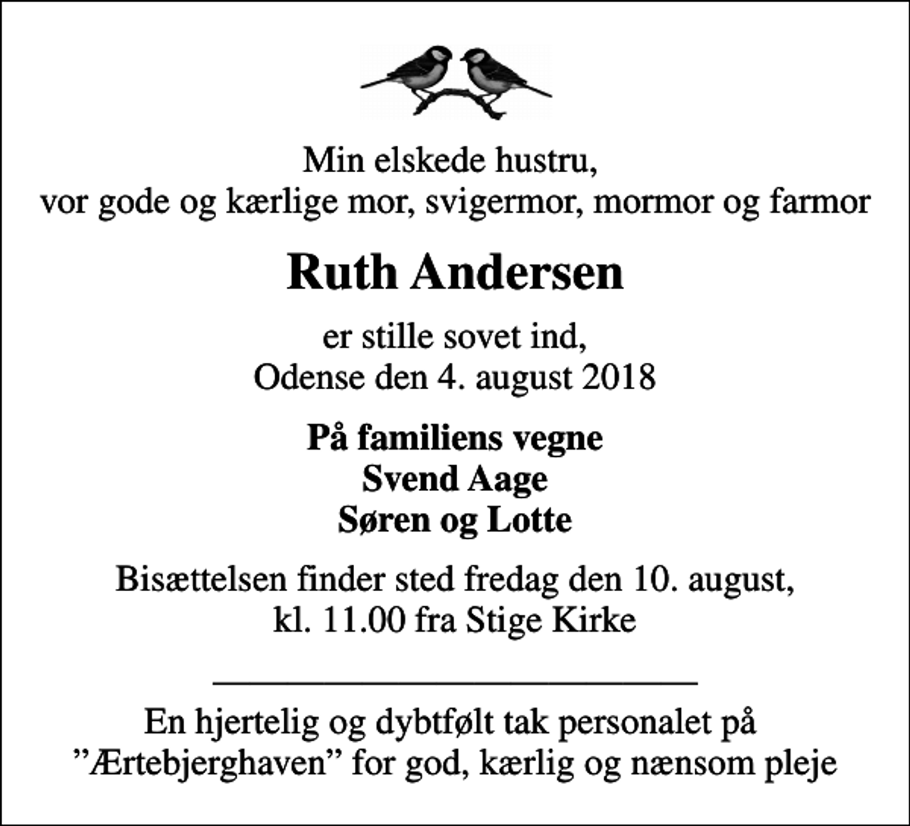 <p>Min elskede hustru, vor gode og kærlige mor, svigermor, mormor og farmor<br />Ruth Andersen<br />er stille sovet ind, Odense den 4. august 2018<br />På familiens vegne Svend Aage Søren og Lotte<br />Bisættelsen finder sted fredag den 10. august, kl. 11.00 fra Stige Kirke<br />En hjertelig og dybtfølt tak personalet på Ærtebjerghaven for god, kærlig og nænsom pleje</p>