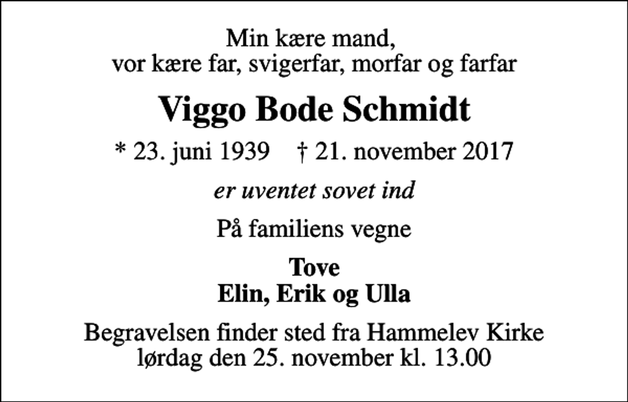 <p>Min kære mand, vor kære far, svigerfar, morfar og farfar<br />Viggo Bode Schmidt<br />* 23. juni 1939 ✝ 21. november 2017<br />er uventet sovet ind<br />På familiens vegne<br />Tove Elin, Erik og Ulla<br />Begravelsen finder sted fra Hammelev Kirke lørdag den 25. november kl. 13.00</p>