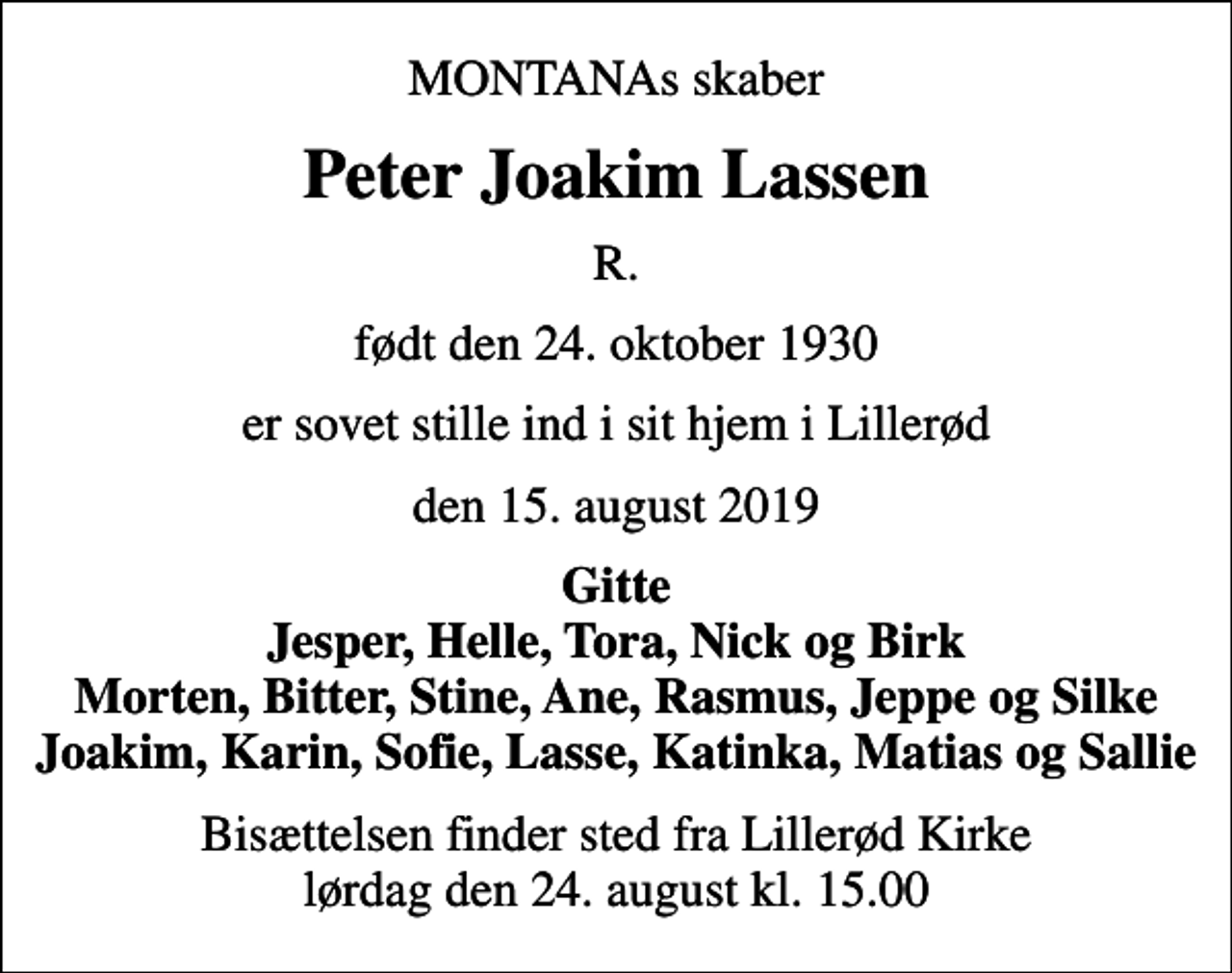 <p>MONTANAs skaber<br />Peter Joakim Lassen<br />R.<br />født den 24. oktober 1930<br />er sovet stille ind i sit hjem i Lillerød<br />den 15. august 2019<br />Gitte Jesper, Helle, Tora, Nick og Birk Morten, Bitter, Stine, Ane, Rasmus, Jeppe og Silke Joakim, Karin, Sofie, Lasse, Katinka, Matias og Sallie<br />Bisættelsen finder sted fra Lillerød Kirke lørdag den 24. august kl. 15.00</p>