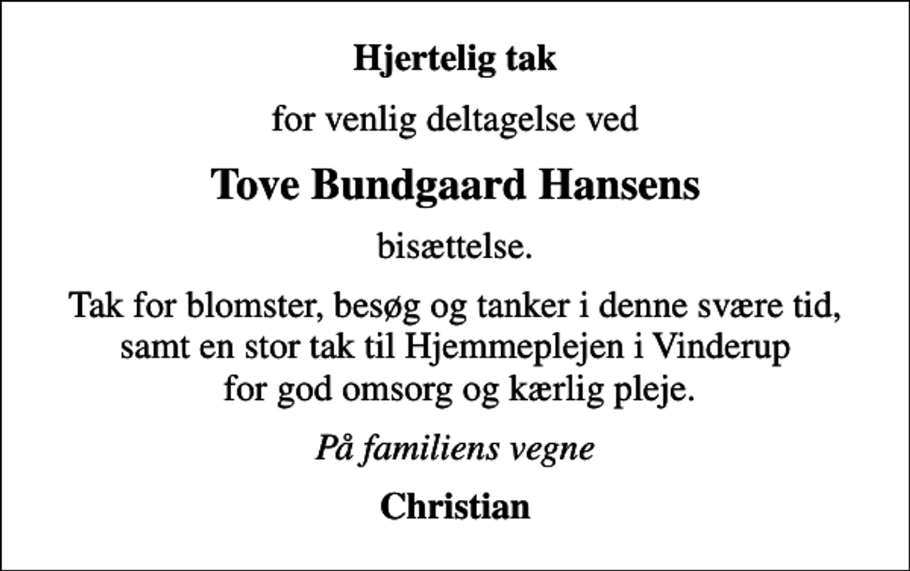 <p>Hjertelig tak<br />for venlig deltagelse ved<br />Tove Bundgaard Hansens<br />bisættelse.<br />Tak for blomster, besøg og tanker i denne svære tid, samt en stor tak til Hjemmeplejen i Vinderup for god omsorg og kærlig pleje.<br />På familiens vegne<br />Christian</p>