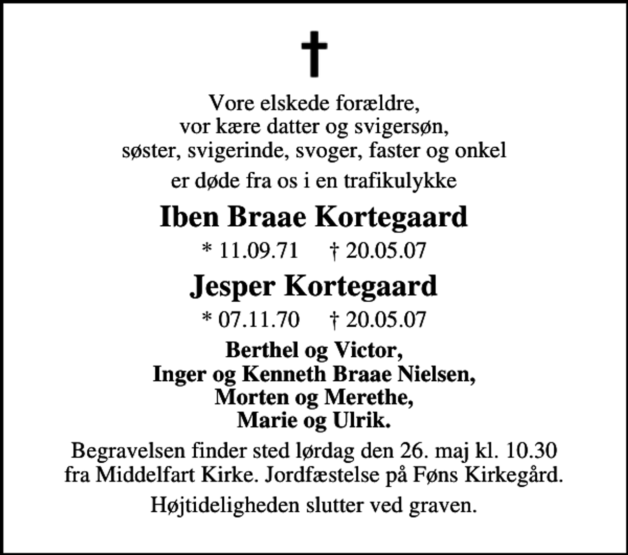 <p>Vore elskede forældre, vor kære datter og svigersøn, søster, svigerinde, svoger, faster og onkel<br />er døde fra os i en trafikulykke<br />Iben Braae Kortegaard<br />* 11.09.71 20.05.07<br />Jesper Kortegaard<br />* 07.11.70 20.05.07<br />Berthel og Victor Inger og Kenneth Braae Nielsen Morten og Merethe Marie og Ulrik<br />Begravelsen finder sted lørdag den 26. maj kl. 10.30 fra Middelfart Kirke. Jordfæstelse på Føns Kirkegård<br />Højtideligheden slutter ved graven</p>