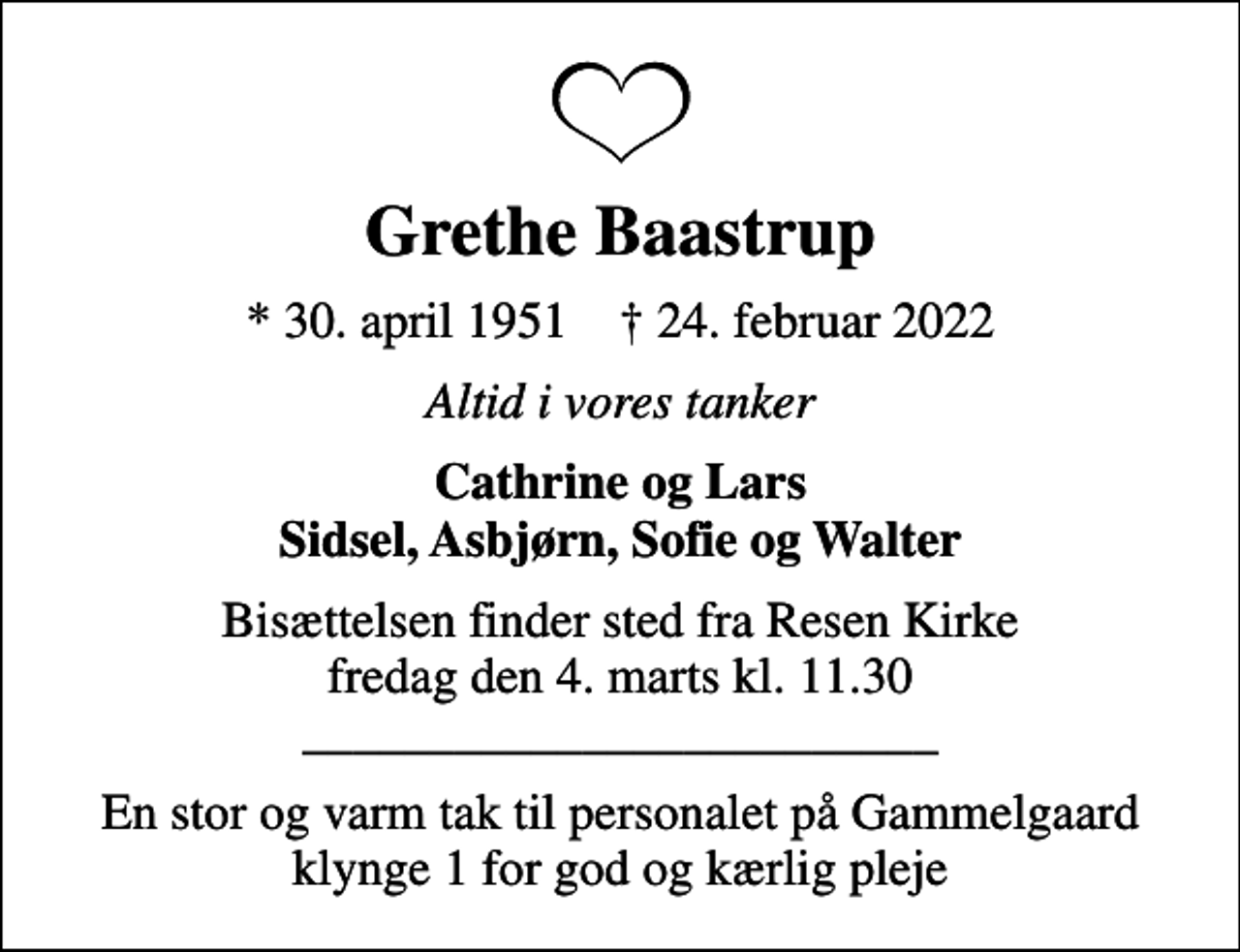 <p>Grethe Baastrup<br />* 30. april 1951 ✝ 24. februar 2022<br />Altid i vores tanker<br />Cathrine og Lars Sidsel, Asbjørn, Sofie og Walter<br />Bisættelsen finder sted fra Resen Kirke fredag den 4. marts kl. 11.30 _________________________<br />En stor og varm tak til personalet på Gammelgaard klynge 1 for god og kærlig pleje</p>