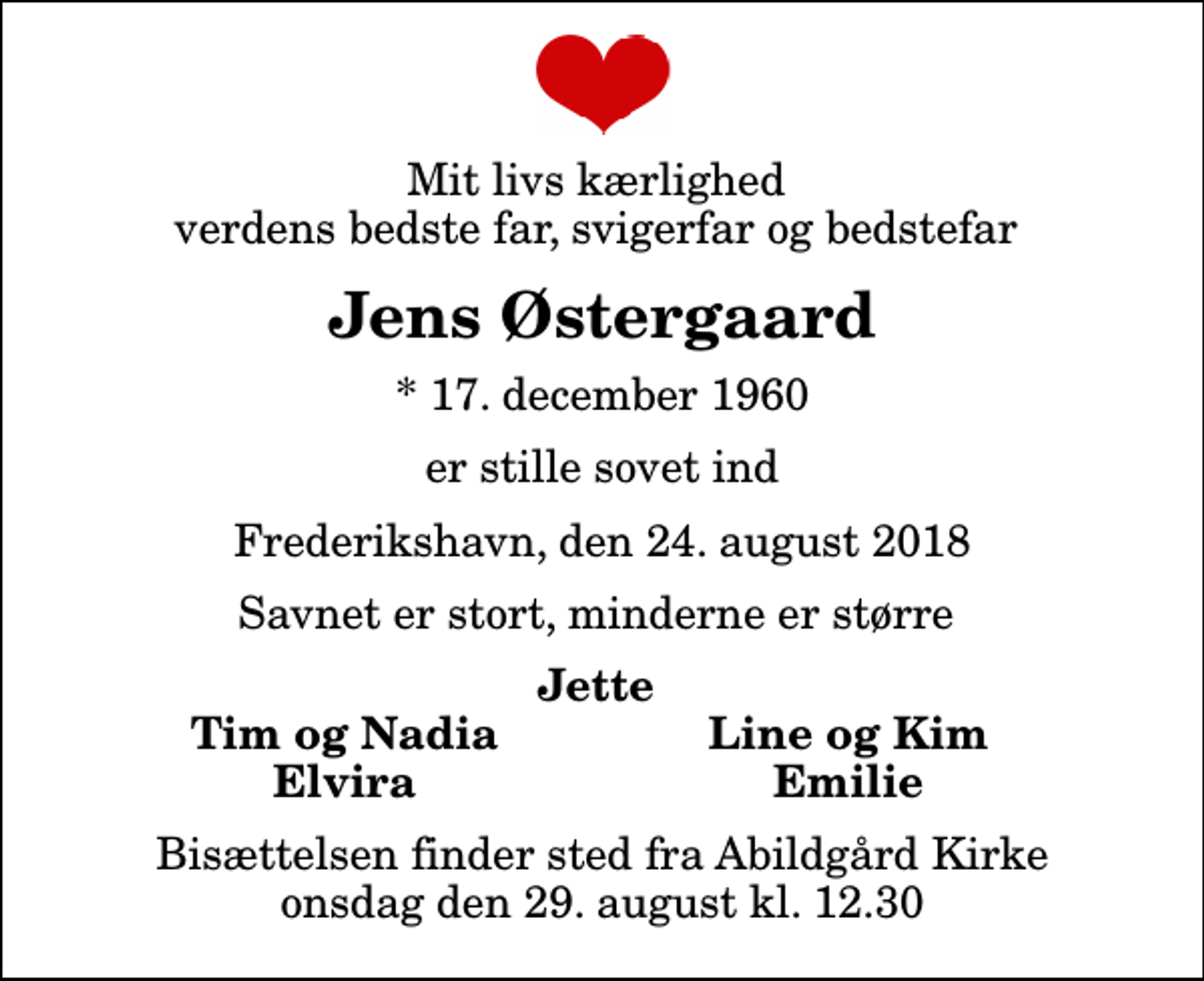 <p>Mit livs kærlighed verdens bedste far, svigerfar og bedstefar<br />Jens Østergaard<br />* 17. december 1960<br />er stille sovet ind<br />Frederikshavn, den 24. august 2018<br />Savnet er stort, minderne er større<br />Jette<br />Tim og Nadia<br />Line og Kim<br />Elvira<br />Emilie<br />Bisættelsen finder sted fra Abildgård Kirke onsdag den 29. august kl. 12.30</p>