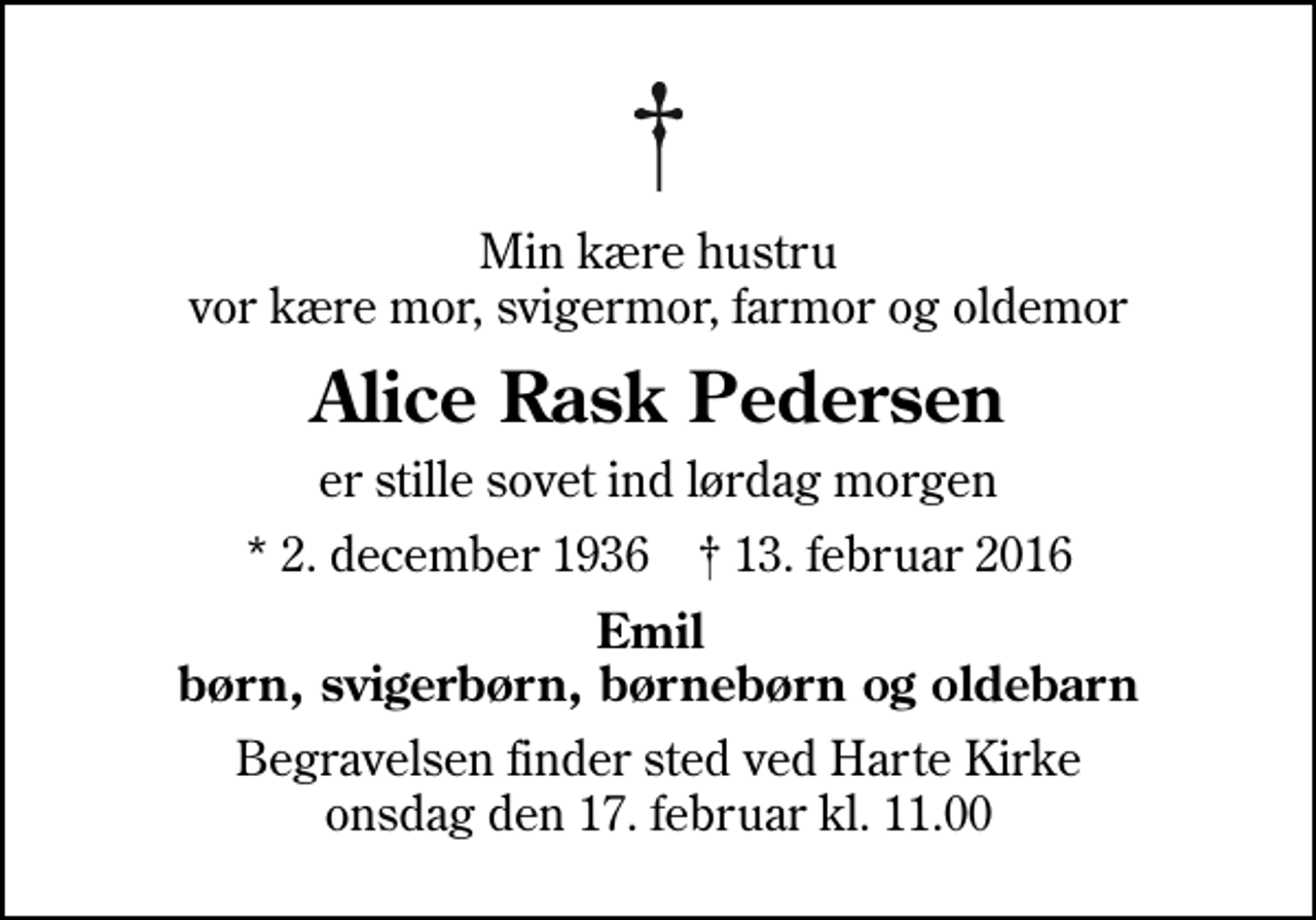 <p>Min kære hustru vor kære mor, svigermor, farmor og oldemor<br />Alice Rask Pedersen<br />er stille sovet ind lørdag morgen<br />* 2. december 1936 ✝ 13. februar 2016<br />Emil børn, svigerbørn, børnebørn og oldebarn<br />Begravelsen finder sted ved Harte Kirke onsdag den 17. februar kl. 11.00</p>