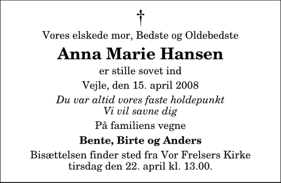 <p>Vores elskede mor, Bedste og Oldebedste<br />Anna Marie Hansen<br />er stille sovet ind<br />Vejle, den 15. april 2008<br />Du var altid vores faste holdepunkt Vi vil savne dig<br />På familiens vegne<br />Bente, Birte og Anders<br />Bisættelsen finder sted fra Vor Frelsers Kirke tirsdag den 22. april kl. 13.00</p>