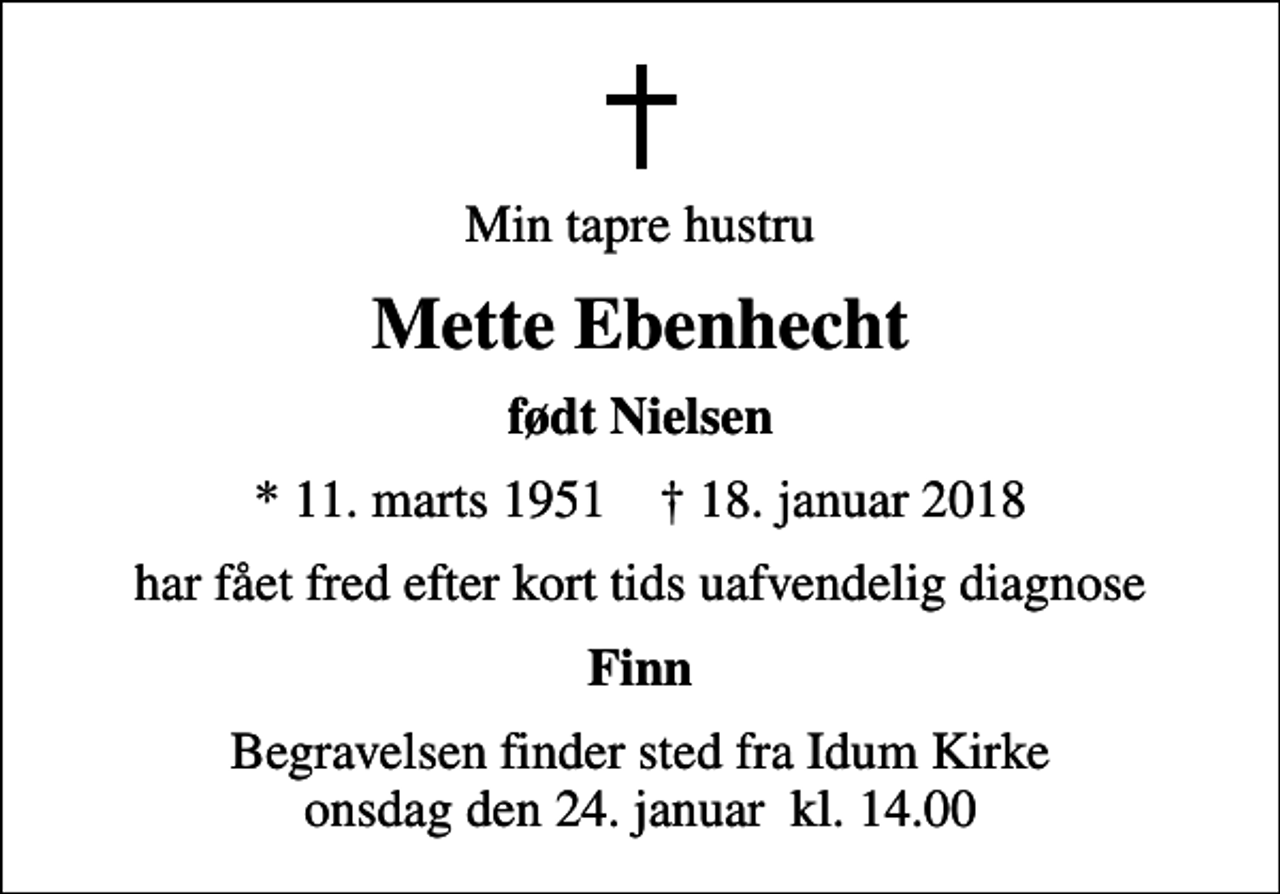 <p>Min tapre hustru<br />Mette Ebenhecht<br />født Nielsen<br />* 11. marts 1951 ✝ 18. januar 2018<br />har fået fred efter kort tids uafvendelig diagnose<br />Finn<br />Begravelsen finder sted fra Idum Kirke onsdag den 24. januar kl. 14.00</p>