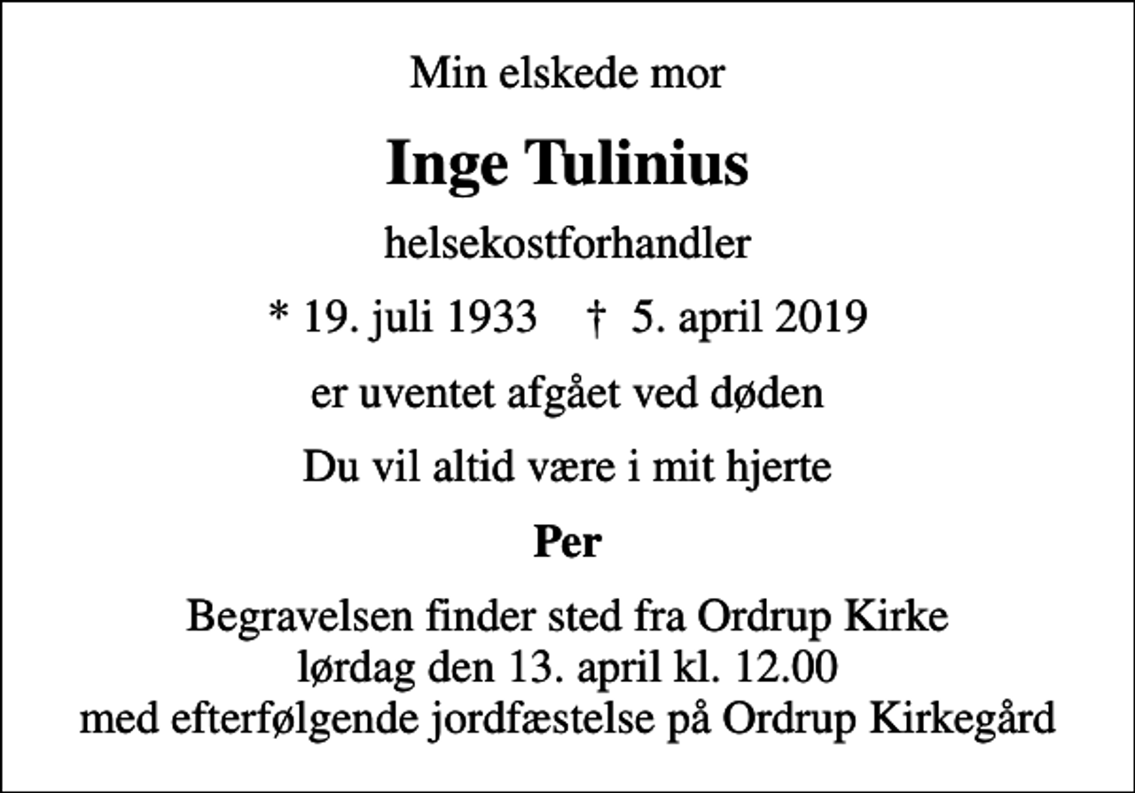 <p>Min elskede mor<br />Inge Tulinius<br />helsekostforhandler<br />* 19. juli 1933 ✝ 5. april 2019<br />er uventet afgået ved døden<br />Du vil altid være i mit hjerte<br />Per<br />Begravelsen finder sted fra Ordrup Kirke lørdag den 13. april kl. 12.00 med efterfølgende jordfæstelse på Ordrup Kirkegård</p>