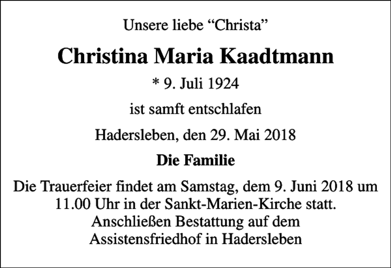 <p>Unsere liebe Christa<br />Christina Maria Kaadtmann<br />* 9. Juli 1924<br />ist samft entschlafen<br />Hadersleben, den 29. Mai 2018<br />Die Familie<br />Die Trauerfeier findet am Samstag, dem 9. Juni 2018 um 11.00 Uhr in der Sankt-Marien-Kirche statt. Anschließen Bestattung auf dem Assistensfriedhof in Hadersleben</p>