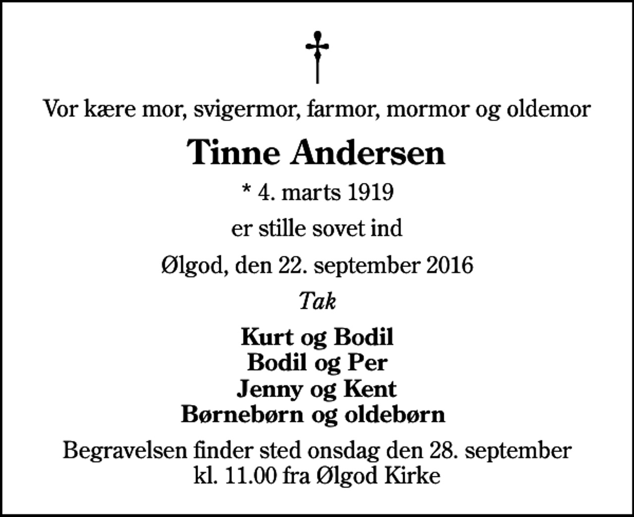 <p>Vor kære mor, svigermor, farmor, mormor og oldemor<br />Tinne Andersen<br />* 4. marts 1919<br />er stille sovet ind<br />Ølgod, den 22. september 2016<br />Tak<br />Kurt og Bodil Bodil og Per Jenny og Kent Børnebørn og oldebørn<br />Begravelsen finder sted onsdag den 28. september kl. 11.00 fra Ølgod Kirke</p>