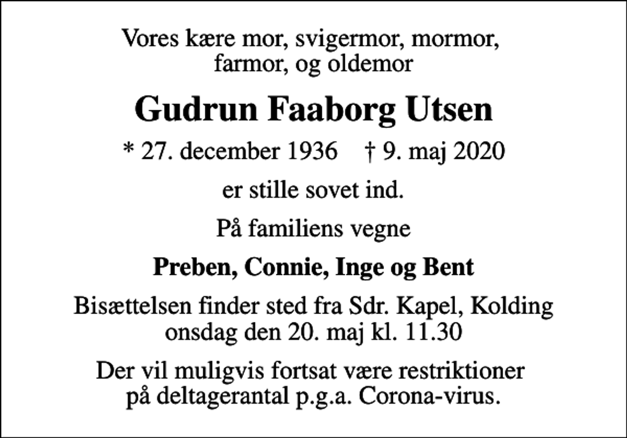 <p>Vores kære mor, svigermor, mormor, farmor, og oldemor<br />Gudrun Faaborg Utsen<br />* 27. december 1936 ✝ 9. maj 2020<br />er stille sovet ind.<br />På familiens vegne<br />Preben, Connie, Inge og Bent<br />Bisættelsen finder sted fra Sdr. Kapel, Kolding onsdag den 20. maj kl. 11.30<br />Der vil muligvis fortsat være restriktioner på deltagerantal p.g.a. Corona-virus.</p>