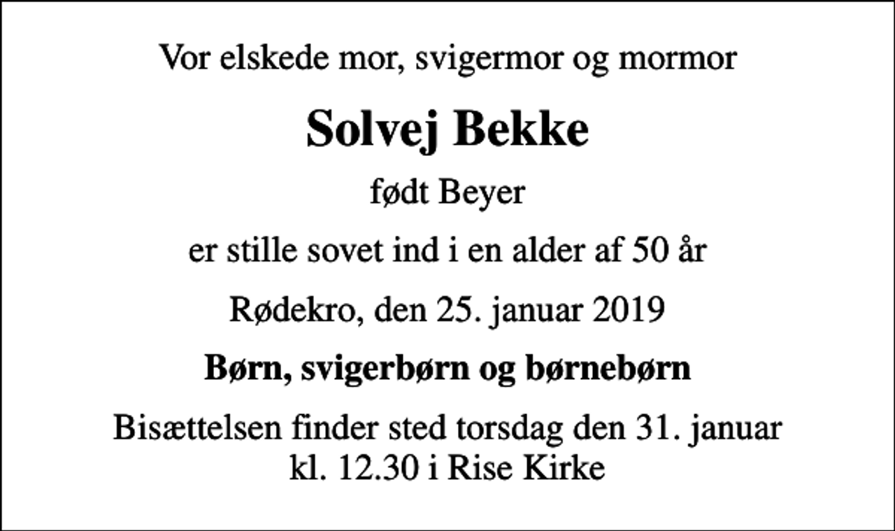 <p>Vor elskede mor, svigermor og mormor<br />Solvej Bekke<br />født Beyer<br />er stille sovet ind i en alder af 50 år<br />Rødekro, den 25. januar 2019<br />Børn, svigerbørn og børnebørn<br />Bisættelsen finder sted torsdag den 31. januar kl. 12.30 i Rise Kirke</p>
