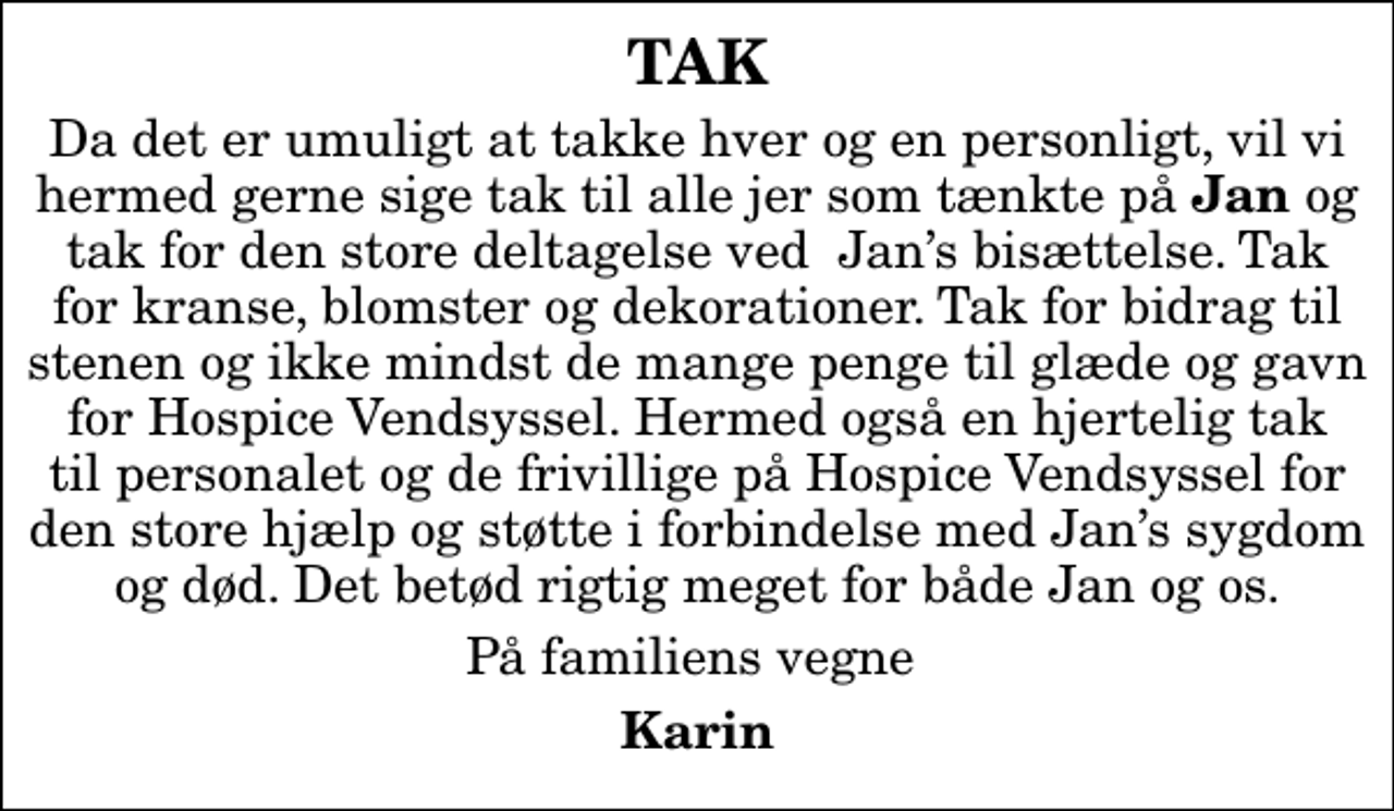 <p>TAK<br />Da det er umuligt at takke hver og en personligt, vil vi hermed gerne sige tak til alle jer som tænkte på <em>Jan</em> og tak for den store deltagelse ved Jans bisættelse. Tak for kranse, blomster og dekorationer. Tak for bidrag til stenen og ikke mindst de mange penge til glæde og gavn for Hospice Vendsyssel. Hermed også en hjertelig tak til personalet og de frivillige på Hospice Vendsyssel for den store hjælp og støtte i forbindelse med Jans sygdom og død. Det betød rigtig meget for både Jan og os.<br />På familiens vegne<br />Karin</p>
