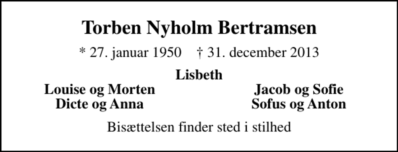 <p>Torben Nyholm Bertramsen<br />* 27. januar 1950 ✝ 31. december 2013<br />Lisbeth<br />Louise og Morten<br />Jacob og Sofie<br />Dicte og Anna<br />Sofus og Anton<br />Bisættelsen finder sted i stilhed</p>